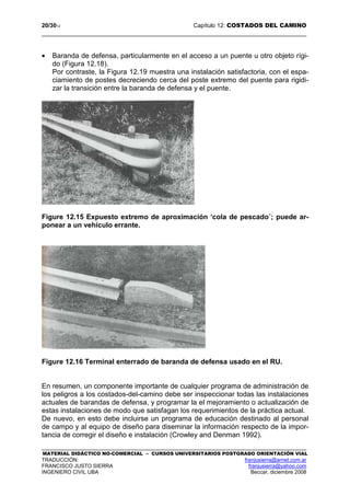 20/3012 Capítulo 12: COSTADOS DEL CAMINO
MATERIAL DIDÁCTICO NO-COMERCIAL – CURSOS UNIVERSITARIOS POSTGRADO ORIENTACIÓN VIAL
TRADUCCIÓN: franjusierra@arnet.com.ar
FRANCISCO JUSTO SIERRA franjusierra@yahoo.com
INGENIERO CIVIL UBA Beccar, diciembre 2008
• Baranda de defensa, particularmente en el acceso a un puente u otro objeto rígi-
do (Figura 12.18).
Por contraste, la Figura 12.19 muestra una instalación satisfactoria, con el espa-
ciamiento de postes decreciendo cerca del poste extremo del puente para rigidi-
zar la transición entre la baranda de defensa y el puente.
Figure 12.15 Expuesto extremo de aproximación ‘cola de pescado´; puede ar-
ponear a un vehículo errante.
Figure 12.16 Terminal enterrado de baranda de defensa usado en el RU.
En resumen, un componente importante de cualquier programa de administración de
los peligros a los costados-del-camino debe ser inspeccionar todas las instalaciones
actuales de barandas de defensa, y programar la el mejoramiento o actualización de
estas instalaciones de modo que satisfagan los requerimientos de la práctica actual.
De nuevo, en esto debe incluirse un programa de educación destinado al personal
de campo y al equipo de diseño para diseminar la información respecto de la impor-
tancia de corregir el diseño e instalación (Crowley and Denman 1992).
 