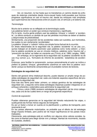 8/262 Capítulo 2: SISTEMAS DE ADMINISTRAR LA SEGURIDAD
MATERIAL DIDÁCTICO NO-COMERCIAL – CURSOS UNIVERSITARIOS POSTGRADO ORIENTACIÓN VIAL
TRADUCCIÓN: franjusierra@arnet.com.ar
FRANCISCO JUSTO SIERRA franjusierra@yahoo.com
INGENIERO CIVIL UBA Beccar, enero 2009
Así, en resumen, no fue hasta que no transitamos un camino desde los enfo-
ques de sistemas orientados desde mono-causal hasta multi-causales que hicimos
progresos significativos en asir el trauma vial, desde los enfoques más simplistas
que supervisamos las interacciones entre el usuario vial, el vehículo y el sistema vial.
Terminología
Mucho de lo anterior se ve reflejado en la terminología usada.
Las palabras tienen un poder que conduce impresiones y significado.
Por lo tanto, mucha gente prefiere usar las palabras ‘choque’ o ‘colisión’ a ‘acciden-
te’. La última conduce un sentido de que las pérdidas incurridas se deben al destino
y desprovistas de predicibilidad.
Similarmente, una proporción de los accidentes viales son suicidios, aun homicidios,
los cuales no son ciertamente ‘accidentales’.
La palabra ‘choque’ o ‘colisión’ indica una simple forma factual de lo ocurrido.
En áreas relacionadas de la seguridad vial, la palabra ‘accidente’ no se usa; p.e.,
quines trabajan en el diseño automotor usan palabras como ‘evita colisión’, y mien-
tras la palabra accidente se usa en círculos médicos, palabras como ‘trauma vial’ y
‘prevención de daños’ se hallan en creciente uso (Trinca, et al, 1988; Langley, 1988).
Sin embargo, en la ingeniería de la seguridad vial, la palabra ‘accidente’ es de
uso muy común; p.e., ‘formulario de informe de accidente’, ‘estadística de acciden-
tes’.
Entonces, para facilitar la comprensión, aunque personalmente el autor se inclina a
preferir la palabra ‘choque’, generalmente usaremos en este libro la palabra ‘acci-
dente’ porque es fácilmente comprendida por el probable número de lectores.
Estrategias de seguridad vial
Dentro del general clima intelectual descrito, puede idearse un amplio rango de po-
sibles estrategias de seguridad vial, cada una tratando aspectos específicos del pro-
blema de la seguridad vial.
Esto trae dos ítems para tratar: primero, un vistazo genérico de las estrategias de
seguridad vial, y segundo cómo estas estrategias dispersas pueden integrarse en un
enfoque coherente y sistemático para administrar la seguridad vial.
Trinca y otros (1988) revisaron estrategias de seguridad vial de cinco catego-
rías, cada una de las cuales tiene un rango de programas específicos:
Control de exposición
Pueden obtenerse ganancias en la seguridad del tránsito reduciendo los viajes, o
sustituyendo las formas menos seguras de transporte.
Es así un factor a tomar en cuenta en la planificación y política de transporte, pero
raramente lo es!
En los países altamente motorizados, es probable que el efecto de tal estrategia
tenga impacto limitado, pero podría ser de mayor significancia en los países indus-
trializados.
Claramente, esta estrategia está en conflicto con algunos otros valores sociales, ta-
les como la libertad para elegir dónde vivir y trabajar, libertad de movimiento, trazado
de ciudades, etcétera.
 