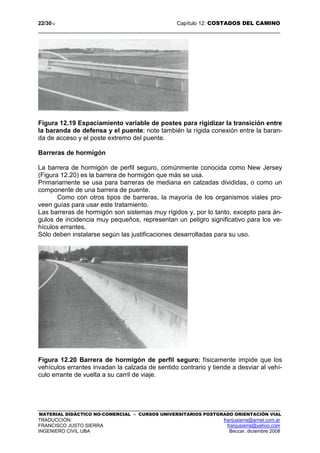 22/3012 Capítulo 12: COSTADOS DEL CAMINO
MATERIAL DIDÁCTICO NO-COMERCIAL – CURSOS UNIVERSITARIOS POSTGRADO ORIENTACIÓN VIAL
TRADUCCIÓN: franjusierra@arnet.com.ar
FRANCISCO JUSTO SIERRA franjusierra@yahoo.com
INGENIERO CIVIL UBA Beccar, diciembre 2008
Figura 12.19 Espaciamiento variable de postes para rigidizar la transición entre
la baranda de defensa y el puente; note también la rígida conexión entre la baran-
da de acceso y el poste extremo del puente.
Barreras de hormigón
La barrera de hormigón de perfil seguro, comúnmente conocida como New Jersey
(Figura 12.20) es la barrera de hormigón que más se usa.
Primariamente se usa para barreras de mediana en calzadas divididas, o como un
componente de una barrera de puente.
Como con otros tipos de barreras, la mayoría de los organismos viales pro-
veen guías para usar este tratamiento.
Las barreras de hormigón son sistemas muy rígidos y, por lo tanto, excepto para án-
gulos de incidencia muy pequeños, representan un peligro significativo para los ve-
hículos errantes.
Sólo deben instalarse según las justificaciones desarrolladas para su uso.
Figura 12.20 Barrera de hormigón de perfil seguro; físicamente impide que los
vehículos errantes invadan la calzada de sentido contrario y tiende a desviar al vehí-
culo errante de vuelta a su carril de viaje.
 