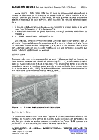 CAMINOS MÁS SEGUROS: Guía para Ingeniería de Seguridad Vial – K. W. Ogden 23/3012
MATERIAL DIDÁCTICO NO-COMERCIAL – CURSOS UNIVERSITARIOS POSTGRADO ORIENTACIÓN VIAL
TRADUCCIÓN: franjusierra@arnet.com.ar
FRANCISCO JUSTO SIERRA franjusierra@yahoo.com
INGENIERO CIVIL UBA Beccar, diciembre 2008
Mak y Sicking (1990), hacen notar que en tanto ‘se desconoce el grado al cual la
barrera de hormigón de perfil-seguro ha sido exitosa en reducir muertes y serias
heridas’, afirman que ‘cientos, quizás miles, de vidas pueden salvarse anualmente
debido al despliegue de estas barreras.’ Ellos listan así las ventajas de tales disposi-
tivos:
• el diseño de la barrera tiene el propósito de minimizar o impedir daños a los vehí-
culos durante impactos en ángulos pequeños,
• la barrera no deflexiona en grado apreciable, aun bajo extremas condiciones de
impacto, y
• el costo de mantenimiento es insignificante.
Sin embargo, también advirtieron que los vehículos pequeños y grandes con un
alto centro de gravedad son más propensos a volcar en una colisión contra tal barre-
ra, y que tales accidentes son más graves que aquellos donde los vehículos no vuel-
can. Además sugirieron una sección modificada con una pendiente constante que
puede reducir la incidencia de los vuelcos.
Barreras cable
Aunque mucho menos comunes que las barreras rígidas o semirrígidas, también se
usan barreras flexibles con sistema de cables (Figura 12.21). Son de efectividad-de-
costo en flujos de tránsito de bajo a moderado, y en situaciones donde el diseño del
costado-del-camino o mediana puede permitir la gran deflexión inherente a estos
tipos de barreras (Cirillo, 1993). En el Reino Unido se desarrollaron nuevos diseños
más favorables para vehículos livianos (Himus, 1990).
Figura 12.21 Barrera flexible con sistema de cables
Barreras de mediana
La provisión de medianas se trata en el Capítulo 8, y se hace notar que sirven a una
variedad de funciones. Una barrera de mediana puede justificarse en condiciones de
alto flujo de tránsito y/o ancho angosto de mediana. La Figura 12.22 muestra una
justificación norteamericana para instalar barreras de mediana.
 