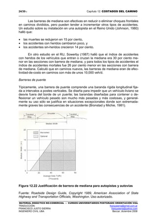 24/3012 Capítulo 12: COSTADOS DEL CAMINO
MATERIAL DIDÁCTICO NO-COMERCIAL – CURSOS UNIVERSITARIOS POSTGRADO ORIENTACIÓN VIAL
TRADUCCIÓN: franjusierra@arnet.com.ar
FRANCISCO JUSTO SIERRA franjusierra@yahoo.com
INGENIERO CIVIL UBA Beccar, diciembre 2008
Las barreras de mediana son efectivas en reducir o eliminar choques frontales
en caminos divididos, pero pueden tender a incrementar otros tipos de accidentes.
Un estudio sobre su instalación en una autopista en el Reino Unido (Johnson, 1980)
halló que:
• las muertes se redujeron en 15 por ciento,
• los accidentes con heridos cambiaron poco, y
• los accidentes sin-heridos crecieron 14 por ciento.
En otro estudio en el RU, Sowerby (1987) halló que el índice de accidentes
con heridos de los vehículos que entran o cruzan la mediana era 30 por ciento me-
nor en las secciones con barrera de mediana, y para todos los tipos de accidentes el
índice de accidentes mortales fue 26 por ciento menor en las secciones con barrera
de mediana. Calculó que en caminos nuevos, las barreras de mediana eran de efec-
tividad-de-costo en caminos con más de unos 10,000 veh/d.
Barreras de puente
Típicamente, una barrera de puente comprende una baranda rígida longitudinal fija-
da a intervalos a postes verticales. Se diseña para impedir que un vehículo liviano se
desvíe fuera del borde de un puente; las barandas diseñadas para contener o de-
flexionar un vehículo pesado son mucho más pesadas y más costosas, y general-
mente su uso sólo se justifica en situaciones excepcionales donde son extremada-
mente graves las consecuencias de un accidente (Bronstad y Michie, 1981).
Figura 12.22 Justificación de barrera de mediana para autopistas y autovías
Fuente: Roadside Design Guide, Copyright 1989, American Association of State
Highway and Transportation Officials, Washington. Uso autorizado.
 