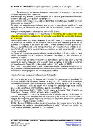 CAMINOS MÁS SEGUROS: Guía para Ingeniería de Seguridad Vial – K. W. Ogden 25/3012
MATERIAL DIDÁCTICO NO-COMERCIAL – CURSOS UNIVERSITARIOS POSTGRADO ORIENTACIÓN VIAL
TRADUCCIÓN: franjusierra@arnet.com.ar
FRANCISCO JUSTO SIERRA franjusierra@yahoo.com
INGENIERO CIVIL UBA Beccar, diciembre 2008
Generalmente, las barreas de puente construidas de acuerdo con las normas
actuales no presentarán problemas.
Sin embargo, hay muchos puentes antiguos en la red vial que no satisfacen los es-
tándares actuales, y que pueden ser peligrosas.
Los ejemplos incluyen pueden viejos con barandas de madera que pueden provocar
accidentes por “arponeo”.
En estos casos puede ser un tratamiento adecuado el reemplazo o modificación; por
ejemplo, integrar la baranda de puente y la de acceso para proveer una baranda
continua.
Esto puede reemplazar la preexistente baranda de puente.
Un tema relacionado con los puentes es la importancia de una transición entre
el poste rígido extremo del puente y/o baranda, y una baranda semirrígida de acero
en el acceso.
Comentando sobre esto, Bligh, Sicking y Ross (1987, pág. 1) notan que ‘típicamente
las barandas de defensa de los accesos son muchos más flexibles que las de los
puentes o parapetos a los cuales se unen ... estas barreras flexibles pueden de-
flexionar suficientemente como para permitir que un vehículo errante impacte o ‘en-
ganche’ el extremo de la barrera rígida, aun cuando las dos barreras estén segura-
mente vinculadas.’
La Figura 12.18 muestra una situación tal, en tanto la Figura 12.13 muestra un pro-
blema relacionado, donde la baranda de defensa del acceso no está vinculada en
absoluto al puente.
En general, las transiciones entre las barandas de defensa de acero y el poste
extremo del puente requieren una conexión física y rigidizar la baranda de defensa
cerca del puente, Figura 12.19, (Bronstad, y otros, 1987; McDevitt, 1988).
Por lo tanto, desarrollar un programa para mejorar la disposición de la transición de
los puentes existentes puede ser un componente importante de un programa de ad-
ministración de los peligros a los costados-de-la-calzada.
Almohadones de choque (amortiguadores de impacto)
Hay una amplia variedad de tipos de almohadones de choque o amortiguadores de
impacto; algunos son sistemas patentados, Figura 12.23, y otros usan materiales
fácilmente disponibles, tales como barriles llenos de arena o agua (AASHTO, 1989).
Sin embargo, todos se basan en el principio de absorber algo de la energía
cinética de un vehículo errante antes de que choque el objeto fijo.
Esto fue descrito por Griffín (1984), Pigman, Agent y Creasey (1985), Institute for
Road Safety Research (1986), y Proctor y Belcher (1990).
La investigación indica que tales dispositivos son efectivos en los extremos de
barreras de seguridad longitudinales en medianas y en zonas de bifurcaciones o
nesgas de autopistas, pilas de puente en medianas angostas, extremos de barreras
de hormigón, playas de peaje, etcétera.
Cirillo y Council (1986) describen los amortiguadores de impacto como ´uno de los
dispositivos más efectivos (seguridad vial) hasta la fecha’ y afirman que pueden re-
ducir muertos y heridos graves en un 75 por ciento.
 