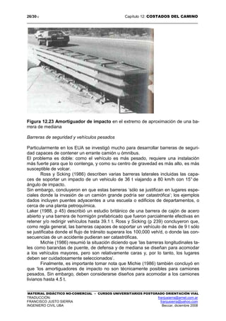 26/3012 Capítulo 12: COSTADOS DEL CAMINO
MATERIAL DIDÁCTICO NO-COMERCIAL – CURSOS UNIVERSITARIOS POSTGRADO ORIENTACIÓN VIAL
TRADUCCIÓN: franjusierra@arnet.com.ar
FRANCISCO JUSTO SIERRA franjusierra@yahoo.com
INGENIERO CIVIL UBA Beccar, diciembre 2008
Figura 12.23 Amortiguador de impacto en el extremo de aproximación de una ba-
rrera de mediana
Barreras de seguridad y vehículos pesados
Particularmente en los EUA se investigó mucho para desarrollar barreras de seguri-
dad capaces de contener un errante camión u ómnibus.
El problema es doble: como el vehículo es más pesado, requiere una instalación
más fuerte para que lo contenga, y como su centro de gravedad es más alto, es más
susceptible de volcar.
Ross y Scking (1986) describen varias barreras laterales incluidas las capa-
ces de soportar un impacto de un vehiculo de 36 t viajando a 80 km/h con 15° de
ángulo de impacto.
Sin embargo, concluyeron en que estas barreras ‘sólo se justifican en lugares espe-
ciales donde la invasión de un camión grande podría ser catastrófica’; los ejemplos
dados incluyen puentes adyacentes a una escuela o edificios de departamentos, o
cerca de una planta petroquímica.
Laker (1988, p 45) describió un estudio británico de una barrera de cajón de acero
abierto y una barrera de hormigón prefabricado que fueron parcialmente efectivas en
retener y/o redirigir vehículos hasta 39.1 t. Ross y Sicking (p 239) concluyeron que,
como regla general, las barreras capaces de soportar un vehículo de más de 9 t sólo
se justificaba donde el flujo de tránsito superara los 100,000 veh/d, o donde las con-
secuencias de un accidente pudieran ser catastróficas.
Michie (1986) resumió la situación diciendo que ‘las barreras longitudinales ta-
les como barandas de puente, de defensa y de mediana se diseñan para acomodar
a los vehículos mayores, pero son relativamente caras y, por lo tanto, los lugares
deben ser cuidadosamente seleccionados’.
Finalmente, es importante tomar nota que Michie (1986) también concluyó en
que ‘los amortiguadores de impacto no son técnicamente posibles para camiones
pesados. Sin embargo, deben considerarse diseños para acomodar a los camiones
livianos hasta 4.5 t.
 