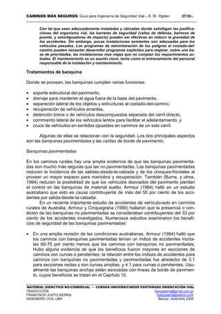 CAMINOS MÁS SEGUROS: Guía para Ingeniería de Seguridad Vial – K. W. Ogden 27/3012
MATERIAL DIDÁCTICO NO-COMERCIAL – CURSOS UNIVERSITARIOS POSTGRADO ORIENTACIÓN VIAL
TRADUCCIÓN: franjusierra@arnet.com.ar
FRANCISCO JUSTO SIERRA franjusierra@yahoo.com
INGENIERO CIVIL UBA Beccar, diciembre 2008
Con tal que sean adecuadamente instaladas y ubicadas donde satisfagan las justifica-
ciones del organismo vial, las barreras de seguridad (vallas de defensa, barreras de
puente, y amortiguadores de impacto) pueden ser efectivas en reducir la gravedad de
los accidentes. Sin embargo, pocas instalaciones existentes son adecuadas para los
vehículos pesados. Los programas de administración de los peligros al costado-del-
camino pueden necesitar desarrollar programas explícitos para mejorar, sobre una ba-
se de prioridades, las instalaciones más viejas que no cumplan los requerimientos ac-
tuales. El mantenimiento es un asunto clave, tanto como el entrenamiento del personal
responsable de la instalación y mantenimiento.
Tratamientos de banquina
Donde se provean, las banquinas cumplen varias funciones:
• soporte estructural del pavimento,
• drenaje para mantener el agua fuera de la base del pavimento,
• separación lateral de los objetos y estructuras al costado-del-camino,
• recuperación de vehículos errantes,
• detención breve o de vehículos descompuestos separada del carril directo,
• corrimiento lateral de los vehículos lentos para facilitar el adelantamiento, y
• cruce de vehículos en sentidos opuestos en caminos de un solo carril.
Algunas de ellas se relacionan con la seguridad. Los dos principales aspectos
son las banquinas pavimentadas y las caídas de borde de pavimento.
Banquinas pavimentadas
En los caminos rurales hay una amplia evidencia de que las banquinas pavimenta-
das son mucho más seguras que las no pavimentadas. Las banquinas pavimentadas
reducen la incidencia de las salidas-desde-la-calzada y de los choques-frontales al
proveer un mayor espacio para maniobra y recuperación. También (Burns, y otros,
1984) reducen la posibilidad de que los vehículos desviados del pavimento pierdan
el control en las banquinas de material suelto; Armour (1984) halló en un estudio
australiano que esto es causa contribuyente de más del 50 por ciento de los acci-
dentes por salida-desde-la-calzada.
En un reciente importante estudio de accidentes de vehículo-solo en caminos
rurales de Australia, Armour y Cinquegrana (1990) hallaron que la presencia o con-
dición de las banquinas no pavimentadas se consideraban contribuyentes del 33 por
ciento de los accidentes investigados. Numerosos estudios examinaron los benefi-
cios de seguridad de las banquinas pavimentadas:
• En una amplia revisión de las condiciones australianas, Armour (1984) halló que
los caminos con banquinas pavimentadas tenían un índice de accidentes morta-
les 60-70 por ciento menos que los caminos con banquinas no pavimentadas,
Hubo alguna evidencia de que los beneficios fueron mayores en secciones de
caminos con curvas o pendientes; la relación entre los índices de accidentes para
caminos con banquinas no pavimentadas y pavimentadas fue alrededor de 3:1
para secciones rectas y con curvas amplias, y 4:1 para curvas o pendientes. Usu-
almente las banquinas anchas están asociadas con líneas de borde de pavimen-
to, cuyos beneficios se tratan en el Capítulo 10.
 