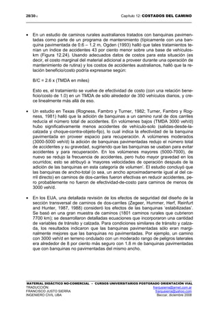 28/3012 Capítulo 12: COSTADOS DEL CAMINO
MATERIAL DIDÁCTICO NO-COMERCIAL – CURSOS UNIVERSITARIOS POSTGRADO ORIENTACIÓN VIAL
TRADUCCIÓN: franjusierra@arnet.com.ar
FRANCISCO JUSTO SIERRA franjusierra@yahoo.com
INGENIERO CIVIL UBA Beccar, diciembre 2008
• En un estudio de caminos rurales australianos tratados con banquinas pavimen-
tadas como parte de un programa de mantenimiento (típicamente con una ban-
quina pavimentada de 0.6 – 1.2 m, Ogden (1993) halló que tales tratamientos te-
nían un índice de accidentes 43 por ciento menor sobre una base de vehículos-
km (Figura 12.24). Usando adecuados datos de costos para esta situación (es
decir, el costo marginal del material adicional a proveer durante una operación de
mantenimiento de rutina) y los costos de accidentes australianos, halló que la re-
lación beneficio/costo podría expresarse según:
B/C = 2.6 x (TMDA en miles)
Esto es, el tratamiento se vuelve de efectividad de costo (con una relación bene-
ficio/costo de 1.0) en un TMDA de sólo alrededor de 350 vehículos diarios, y cre-
ce linealmente más allá de eso.
• Un estudio en Texas (Rogness, Fambro y Turner, 1982; Turner, Fambro y Rog-
ness, 1981) halló que la adición de banquinas a un camino rural de dos carriles
reducía el número total de accidentes. En volúmenes bajos (TMDA 3000 veh/d)
hubo significativamente menos accidentes de vehículo-solo (salidas-desde-la-
calzada y choque-contra-objeto-fijo), lo cual indica la efectividad de la banquina
pavimentada en proveer espacio para recuperación. A volúmenes moderados
(3000-5000 veh/d) la adición de banquinas pavimentadas redujo el número total
de accidentes y su gravedad, sugiriendo que las banquinas se usaban para evitar
accidentes y para recuperación. En los volúmenes mayores (5000-7000), de
nuevo se redujo la frecuencia de accidentes, pero hubo mayor gravedad en los
ocurridos; esto se atribuyó a ‘mayores velocidades de operación después de la
adición de las banquinas en esta categoría de volumen’. El estudio concluyó que
las banquinas de ancho-total (o sea, un ancho aproximadamente igual al del ca-
rril directo) en caminos de dos-carriles fueron efectivas en reducir accidentes, pe-
ro probablemente no fueron de efectividad-de-costo para caminos de menos de
3000 veh/d.
• En los EUA, una detallada revisión de los efectos de seguridad del diseño de la
sección transversal de caminos de dos-carriles (Zegeer, Hummer, Herf, Reinfurt
and Hunter, 1987, 1988) consideró los efectos de las banquinas ‘estabilizadas’.
Se basó en una gran muestra de caminos (1801 caminos rurales que cubrieron
7700 km); se desarrollaron detalladas ecuaciones que incorporaron una cantidad
de variables de tránsito y calzada. Para condiciones similares de tránsito y calza-
da, los resultados indicaron que las banquinas pavimentadas sólo eran margi-
nalmente mejores que las banquinas no pavimentadas. Por ejemplo, un camino
con 3000 veh/d en terreno ondulado con un moderado rango de peligros laterales
era alrededor de 8 por ciento más seguro con 1.8 m de banquinas pavimentadas
que con banquinas no pavimentadas del mismo ancho.
 