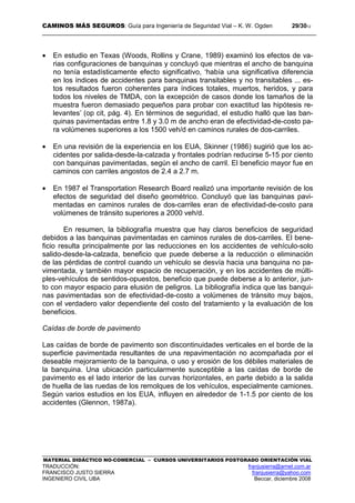 CAMINOS MÁS SEGUROS: Guía para Ingeniería de Seguridad Vial – K. W. Ogden 29/3012
MATERIAL DIDÁCTICO NO-COMERCIAL – CURSOS UNIVERSITARIOS POSTGRADO ORIENTACIÓN VIAL
TRADUCCIÓN: franjusierra@arnet.com.ar
FRANCISCO JUSTO SIERRA franjusierra@yahoo.com
INGENIERO CIVIL UBA Beccar, diciembre 2008
• En estudio en Texas (Woods, Rollins y Crane, 1989) examinó los efectos de va-
rias configuraciones de banquinas y concluyó que mientras el ancho de banquina
no tenía estadísticamente efecto significativo, ‘había una significativa diferencia
en los índices de accidentes para banquinas transitables y no transitables ... es-
tos resultados fueron coherentes para índices totales, muertos, heridos, y para
todos los niveles de TMDA, con la excepción de casos donde los tamaños de la
muestra fueron demasiado pequeños para probar con exactitud las hipótesis re-
levantes’ (op cit, pág. 4). En términos de seguridad, el estudio halló que las ban-
quinas pavimentadas entre 1.8 y 3.0 m de ancho eran de efectividad-de-costo pa-
ra volúmenes superiores a los 1500 veh/d en caminos rurales de dos-carriles.
• En una revisión de la experiencia en los EUA, Skinner (1986) sugirió que los ac-
cidentes por salida-desde-la-calzada y frontales podrían reducirse 5-15 por ciento
con banquinas pavimentadas, según el ancho de carril. El beneficio mayor fue en
caminos con carriles angostos de 2.4 a 2.7 m.
• En 1987 el Transportation Research Board realizó una importante revisión de los
efectos de seguridad del diseño geométrico. Concluyó que las banquinas pavi-
mentadas en caminos rurales de dos-carriles eran de efectividad-de-costo para
volúmenes de tránsito superiores a 2000 veh/d.
En resumen, la bibliografía muestra que hay claros beneficios de seguridad
debidos a las banquinas pavimentadas en caminos rurales de dos-carriles. El bene-
ficio resulta principalmente por las reducciones en los accidentes de vehículo-solo
salido-desde-la-calzada, beneficio que puede deberse a la reducción o eliminación
de las pérdidas de control cuando un vehículo se desvía hacia una banquina no pa-
vimentada, y también mayor espacio de recuperación, y en los accidentes de múlti-
ples-vehículos de sentidos-opuestos, beneficio que puede deberse a lo anterior, jun-
to con mayor espacio para elusión de peligros. La bibliografía indica que las banqui-
nas pavimentadas son de efectividad-de-costo a volúmenes de tránsito muy bajos,
con el verdadero valor dependiente del costo del tratamiento y la evaluación de los
beneficios.
Caídas de borde de pavimento
Las caídas de borde de pavimento son discontinuidades verticales en el borde de la
superficie pavimentada resultantes de una repavimentación no acompañada por el
deseable mejoramiento de la banquina, o uso y erosión de los débiles materiales de
la banquina. Una ubicación particularmente susceptible a las caídas de borde de
pavimento es el lado interior de las curvas horizontales, en parte debido a la salida
de huella de las ruedas de los remolques de los vehículos, especialmente camiones.
Según varios estudios en los EUA, influyen en alrededor de 1-1.5 por ciento de los
accidentes (Glennon, 1987a).
 