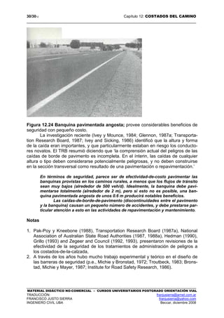 30/3012 Capítulo 12: COSTADOS DEL CAMINO
MATERIAL DIDÁCTICO NO-COMERCIAL – CURSOS UNIVERSITARIOS POSTGRADO ORIENTACIÓN VIAL
TRADUCCIÓN: franjusierra@arnet.com.ar
FRANCISCO JUSTO SIERRA franjusierra@yahoo.com
INGENIERO CIVIL UBA Beccar, diciembre 2008
Figura 12.24 Banquina pavimentada angosta; provee considerables beneficios de
seguridad con pequeño costo.
La investigación reciente (Ivey y Mounce, 1984; Glennon, 1987a; Transporta-
tion Research Board, 1987; Ivey and Sicking, 1986) identificó que la altura y forma
de la caída eran importantes, y que particularmente estaban en riesgo los conducto-
res novatos. El TRB resumió diciendo que ‘la comprensión actual del peligros de las
caídas de borde de pavimento es incompleta. En el ínterin, las caídas de cualquier
altura o tipo deben considerarse potencialmente peligrosas, y no deben construirse
en la sección transversal como resultado de una pavimentación o repavimentación.’
En términos de seguridad, parece ser de efectividad-de-costo pavimentar las
banquinas provistas en los caminos rurales, a menos que los flujos de tránsito
sean muy bajos (alrededor de 500 veh/d). Idealmente, la banquina debe pavi-
mentarse totalmente (alrededor de 2 m), pero si esto no es posible, una ban-
quina pavimentada angosta de unos 0.6 m producirá notables beneficios.
Las caídas-de-borde-de-pavimento (discontinuidades entre el pavimento
y la banquina) causan un pequeño número de accidentes, y debe prestarse par-
ticular atención a esto en las actividades de repavimentación y mantenimiento.
Notas
1. Pak-Poy y Kneebone (1988), Transportation Research Board (1987a), National
Association of Australian State Road Authorities (1987, 1988a), Hedman (1990),
Grillo (1993) and Zegeer and Council (1992, 1993), presentaron revisiones de la
efectividad de la seguridad de los tratamientos de administración de peligros a
los costados-de-la-calzada,
2. A través de los años hubo mucho trabajo experimental y teórico en el diseño de
las barreras de seguridad (p.e., Michie y Bronstad, 1972; Troutbeck, 1983; Brons-
tad, Michie y Mayer, 1987; Institute for Road Safety Research, 1986).
 