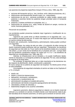CAMINOS MÁS SEGUROS: Guía para Ingeniería de Seguridad Vial – K. W. Ogden 9/262
MATERIAL DIDÁCTICO NO-COMERCIAL – CURSOS UNIVERSITARIOS POSTGRADO ORIENTACIÓN VIAL
TRADUCCIÓN: franjusierra@arnet.com.ar
FRANCISCO JUSTO SIERRA franjusierra@yahoo.com
INGENIERO CIVIL UBA Beccar, enero 2009
Las opciones de programas específicos incluyen (Trinca y otros, 1988, pág. 89):
• opciones del transporte vial (p.e., tren, ómnibus, avión, telecomunicaciones, etc.),
• restricciones vehiculares(limitar tamaño motor; p.e., motocicletas),
• restricciones de uso (p.e., camiones prohibidos en calles locales, paseos para
peatones o precintos donde los peatones tengan prioridad sobre el transporte
motorizado,
• peatones y ciclistas prohibidos en autopistas, etc.), y
• restricciones de usuarios (p.e., edad, límites de alcohol en sangre, novicios de
noche, licencias graduadas, etc.),
Prevención de accidentes
Los accidentes pueden prevenirse mediante mejor ingeniería o modificación de co-
mportamientos.
Ingeniería vial; puede tener un efecto dramático en la seguridad vial – p.e.,
una moderna autopista puede ser 10 veces más segura por vehículo-kilómetro que
un camino indiviso de dos-carriles.
El diseño vial, construcción, mantenimiento y administración, todos pueden contribuir
a la seguridad.
Sin embargo, los costos de esto son altos, y la adopción de altas normas de
diseño raramente pueda justificarse sólo por seguridad. Típicamente, los beneficios
de seguridad son del orden de 15 por ciento de los beneficios totales de un proyecto
vial urbano, y 5 por ciento de los beneficios de un proyecto vial rural – aunque dado
que los beneficios usualmente superan los costos por 4 ó 5 a 1, los beneficios de
seguridad son considerables (Lay, 1986, pág. 52).
Además, la infraestructura vial es duradera, y no puede modificarse rápida-
mente en respuesta a un emergente problema de seguridad. Por eso, esta estrategia
de segurita es de largo plazo.
Sin embargo, la seguridad debe ser un dato importante en las decisiones via-
les respecto de planificación, diseño, construcción y operación.
El nuevo campo de la auditoría de seguridad vial (Capítulo 15) intenta poner el foco
en esta posibilidad.
Los programas de seguridad orientados al camino se tratan en los Capítulos 8
a 14, e incluyen:
• diseño vial,
• diseño y control de intersecciones,
• delineación, iluminación y señalización,
• construcción y mantenimiento vial,
• administración de peligros al costado-del-camino,
• administración del tránsito (incluyendo apaciguamiento del tránsito),
• velocidades y límites de velocidad, y
• tratamientos dirigidos a los usuarios vulnerables.
Ingeniería automotriz; afecta la seguridad en relación con el diseño inicial del
vehículo y su condición en servicio. El diseño tiende a ser internacional, dada la glo-
bal naturaleza de la industria automotriz, en tanto que la condición en-servicio varía.
 