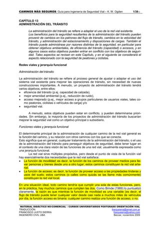 CAMINOS MÁS SEGUROS: Guía para Ingeniería de Seguridad Vial – K. W. Ogden 1/3813
MATERIAL DIDÁCTICO NO-COMERCIAL – CURSOS UNIVERSITARIOS POSTGRADO ORIENTACIÓN VIAL
TRADUCCIÓN: franjusierra@arnet.com.ar
FRANCISCO JUSTO SIERRA franjusierra@yahoo.com
INGENIERO CIVIL UBA Beccar, noviembre 2009
CAPÍTULO 13
ADMINISTRACIÓN DEL TRÁNSITO
La administración del tránsito se refiere a adaptar el uso de la red vial existente.
Los beneficios para la seguridad resultantes de la administración del tránsito pueden
provenir de cambios en los patrones del flujo de tránsito, cambios en la velocidad del
tránsito, y administración del estacionamiento y disposiciones de cargas. También el
tránsito puede administrase por razones distintas de la seguridad, en particular para
obtener objetivos ambientales, de eficiencia del tránsito (capacidad) o accesos, y en
algunos casos estos objetivos pueden entrar en conflicto con los objetivos de seguri-
dad. Tales aspectos se revisan en este Capítulo, y en el siguiente se considerará el
aspecto relacionado con la seguridad de peatones y ciclistas.
Redes viales y jerarquía funcional
Administración del tránsito
La administración del tránsito se refiere al proceso general de ajustar o adaptar el uso del
sistema vial existente para mejorar las operaciones de tránsito, sin necesidad de nuevas
construcciones importantes. A menudo, un proyecto de administración del tránsito tendrá
varios objetivos; entre ellos:
• eficiencia del tránsito (p.ej. capacidad de calzada),
• mejor amenidad ambiental (p.ej., reducción de ruido),
• acceso mejorado (p.ej., mejor acceso a grupos particulares de usuarios viales, tales co-
mo peatones, ciclistas o vehículos de carga) y/o
• seguridad vial.
A menudo, estos objetivos pueden estar en conflicto, y pueden determinarse priori-
dades. Sin embargo, la mayoría de los proyectos de administración del tránsito buscarían
mejorar la seguridad vial como un objetivo principal o subsidiario.
Funciones viales y jerarquía funcional
El determinante principal de la administración de cualquier camino de la red vial general es
la función del camino, y su relación con otros caminos con los que se conecta.
Esto significa que en general, cualquier tratamiento de la administración del tránsito, o el uso
de la administración del tránsito para perseguir objetivos de seguridad, debe tener lugar en
el contexto de una clara visión de las funciones de una red vial, usualmente expresada como
una jerarquía funcional.
La red vial sirve múltiples propósitos, pero desde el punto de vista de la función vial
hay esencialmente dos necesidades que la red vial satisface:
• La función de movilidad; es decir, la función de los caminos de proveer medios para lle-
var personas y bienes desde uno a otro lugar; estos caminos constituyen la red vial arte-
rial.
• La función de acceso; es decir, la función de proveer acceso a las propiedades linderas y
usos del suelo; estos caminos (o calles como quizás se las llame más comúnmente)
constituyen la red vial local.
En una situación ideal, todo camino tendría que cumplir una sola de estas funciones, pero,
en la práctica, hay muchos caminos que cumplen las dos. Como Brinde (1989) lo puntualizó
claramente, la razón es que mientras la función de movilidad es una variable (es decir, el
flujo de tránsito puede tener cualquier valor desde casi nada a muchos miles de vehículos
por día, la función acceso es binaria: cualquier camino realiza una función de acceso, o no.
 