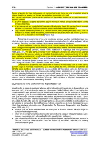 2/3813 Capítulo 13: ADMINISTRACIÓN DEL TRÁNSITO
MATERIAL DIDÁCTICO NO-COMERCIAL – CURSOS UNIVERSITARIOS POSTGRADO ORIENTACIÓN VIAL
TRADUCCIÓN: franjusierra@arnet.com.ar
FRANCISCO JUSTO SIERRA franjusierra@yahoo.com
INGENIERO CIVIL UBA Beccar, noviembre 2009
Desde el punto de vista del acceso, el camino fuera del frente de una propiedad sirve la
misma función ya sea un cul de sac secundario o un camino principal.
Así, los únicos caminos que no tienen una función de acceso son los de ‘acceso controlado’;
es decir, donde:
• el único acceso a la zona-de-camino es por medio de ramas en los distribuidores (como
en las autopistas),
• el acceso desde las propiedades linderas está orientado fuera del camino (como a veces
se hace con caminos distribuidores que sirven vecindades residenciales), o
• hay caminos frentistas paralelos al camino arterial; esto puede pensarse como dos ca-
minos en la misma zona-de-camino, el frentista que sirve la función de acceso y el direc-
to que sirve la función de movilidad (Figura 8.2).
Todos los otros caminos sirven una función de acceso. Muchos (quizás la mayor lon-
gitud de caminos en muchas ciudades) tiene ésta como única función; ellos no llevan ‘tránsi-
to directo’. Pero hay también muchos caminos que sirven las dos funciones.
A veces referidos como de ‘función mixta’, estos caminos de doble función tienden a
tener un registro muy pobre de accidentes, como resultado de sus funciones mixtas e inhe-
rentemente conflictivas (Brindle, 1986a, 1989; Institution of Highways and Transportation,
1987, pág. 31). Por otra parte, quienes viven y trabajan a lo largo de ellos buscan usarlos
con propósitos de acceso, salidas y entradas de propiedades, estacionamiento en la calle,
tener visitas que estacionan en el frente, y, en zonas residenciales, tiene significativa activi-
dad peatonal y a veces ciclista. Estas actividades (y otras más domésticas como usar el ca-
mino como campo de juego) pueden ser todas satisfactoriamente realizadas si son bajos
tanto el flujo de tránsito como las velocidades vehiculares.
Quienes usan el camino para satisfacer el objetivo de movilidad (aun si viven cerca)
quieren viajar a mayores velocidades, y si hay muchos de ellos, entonces el volumen de
tránsito crece también. Este problema es exacerbado por las redes viales de barrios resi-
denciales, que deliberadamente disponen las calles locales alrededor de un largo, continuo
camino colector-distribuidor que corre a través del barrio, a menudo construido con altas
normas de diseño geométrico, y con acceso a la propiedad lindera. Este tipo de camino es
referido como el ‘distribuidor dificultoso’ (Brindle, 1986) debido a la dificultad de conciliar las
necesidades conflictivas de movilidad y acceso.
La jerarquía vial como una herramienta de planificaciòn vial
Usualmente, la base de cualquier plan de administración del tránsito es el desarrollo de una
jerarquía vial, y el acuerdo entre todos los interesados (stakeholders), tales como residentes,
comerciantes locales, proveedores de servicios de emergencia, etc. La importancia de hacer
esto, y algunas guías sobre cómo hacerlo se describen en muchos documentos de planifica-
ción que buscaron conciliar la red vial y los temas de planificación del uso del suelo. Típica-
mente, estos principios intentan reconciliar varios objetivos relacionados con la seguridad,
amenidad, función, etc. Este no es el lugar para una discusión detallada de estos objetivos,
pero desde la perspectiva de modificar una red vial existente con la meta de realzar la segu-
ridad, los objetivos principales son (Organisation for Economic Cooperation and Develop-
ment, 1986, pág. 91):
• impedir que las áreas residenciales se usen para el tránsito directo, excepto bajo cir-
cunstancias excepcionales,
• influir en el comportamiento del conductor para inducirlo a seguir rutas planeadas a velo-
cidades moderadas, con adecuada atención a peatones y ciclistas, y
• usar dispositivos físicos en apoyo de regulaciones legales y estatutarias para superar la
falta de control de tales medidas, como los límites de velocidad, calles de una mano y
prohibiciones de giros.
 