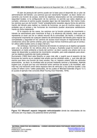 CAMINOS MÁS SEGUROS: Guía para Ingeniería de Seguridad Vial – K. W. Ogden 3/3813
MATERIAL DIDÁCTICO NO-COMERCIAL – CURSOS UNIVERSITARIOS POSTGRADO ORIENTACIÓN VIAL
TRADUCCIÓN: franjusierra@arnet.com.ar
FRANCISCO JUSTO SIERRA franjusierra@yahoo.com
INGENIERO CIVIL UBA Beccar, noviembre 2009
El plan de jerarquía del camino puede ser la base para el desarrollo de un plan de
administración del tránsito. Los caminos que son claramente ''locales", es decir, tienen úni-
camente una función de acceso, tendrá los objetivos relacionados con las comodidades y
seguridad locales; si la configuración de los caminos no permite que estos objetivos se
cumplan, entonces el camino puede necesitar algún tipo de tratamiento. Del mismo modo,
los caminos que son de función "mixta" probablemente necesiten alguna forma de adminis-
tración del tránsito para realizar su mezcla de funciones, ya que en muchos casos no es
probable que el acceso y las funciones de movimiento puedan alcanzarse satisfactoria-
mente sin dicho tratamiento.
El la mayoría de los casos, los caminos con la función primaria de movimiento o
tránsito se administrará para maximizar el flujo y la eficiencia del tránsito, dado que esto
representa un buen uso de un valioso recurso de la comunidad. De hecho, a menudo un
componente importante de cualquier sistema de administración del tránsito para mejorar las
comodidades y seguridad en los caminos de acceso local incluyen el mejoramiento de las
condiciones cerca del camino arterial, para que haya menos incentivos para que el conduc-
tor utilice calles locales como un atajo ('rat run’).
Sin embargo, maximizar la eficiencia del tránsito no siempre es el objetivo apropiado
para una vía arterial. En los últimos años en Europa y Australia surgió la noción de una
'adaptación al medio ambiente a través del camino’; es decir cuando una arteria vial no es
capaz de desarrollar su potencial de movimiento completo, pero está adaptado para alcan-
zar los objetivos explícitos del medio ambiente.
Gunnarsson (1993) llevó esta filosofía un paso más allá, y sugirió que el espectro de las
funciones de camino es en realidad más amplio que las aludidas antes, y que más allá del
camino que tiene una función de mero acceso, hay un ‘espacio urbano’ libre de vehículos
automotores; es decir, la movilidad sólo se provee mediante caminar y bicicletear. Además
sugiere que, al igual que hay una transición entre caminos de acceso y de movilidad, ade-
más hay una transición entre estos espacios libre de vehículos y los caminos locales; a los
cuales él refiere como "calles peatonales, de los cuales el Woonerf holandés (Figura 13.1)
es quizás el ejemplo más conocido (Real Touring Club Holandés, 1979).
Figura 13.1 Woonerf: espacio integrado vehículo/peatón donde las velocidades de los
vehículos son muy bajas y los peatones tienen prioridad.
 