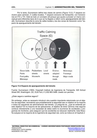 4/3813 Capítulo 13: ADMINISTRACIÓN DEL TRÁNSITO
MATERIAL DIDÁCTICO NO-COMERCIAL – CURSOS UNIVERSITARIOS POSTGRADO ORIENTACIÓN VIAL
TRADUCCIÓN: franjusierra@arnet.com.ar
FRANCISCO JUSTO SIERRA franjusierra@yahoo.com
INGENIERO CIVIL UBA Beccar, noviembre 2009
Por lo tanto, Gunnarsson define tres clases de camino (Figura 13.2), F (espacio ex-
clusivo para caminar), C (calles locales), T (espacio exclusivo de transporte), con transicio-
nes en F/C y T/C. Este es todo un concepto útil porque que ayuda a proveer un marco con-
ceptual para diferentes tipos de lo que se ha llegado a referir como apaciguamiento del trán-
sito; Gunnarsson describe la zona de calles locales y las dos zonas de transición como "es-
pacio de apaciguamiento del tránsito’.
Figura 13.2 Espacio de apaciguamiento del tránsito
Fuente: Gunnarsson (1993). Copyright Instituto de Ingenieros de Transporte, 525 School
Street SW, Washington. DC, EUA Fax (+1) 202 863 5486. Usado con permiso.
¿Estar seguro o sentirse seguro?
Sin embargo, antes es necesario introducir otra cuestión importante relacionada con el obje-
tivo de seguridad, recordando que probablemente la seguridad sea un objetivo en la mayoría
o todos los esquemas de administración del tránsito. La pregunta es, ¿qué se entiende por
este objetivo? En la mayoría de las aplicaciones, el objetivo de tener caminos más seguros
conduce directamente a una necesidad de datos sobre la ocurrencia de accidentes y pro-
gramas de monitoreo, para asegurar que los accidentes se reduzcan realmente. Esta filoso-
fía subyace en la mayoría de la ingeniería de seguridad vial, como se indica en el Capítulo 2
 