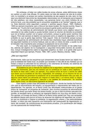 CAMINOS MÁS SEGUROS: Guía para Ingeniería de Seguridad Vial – K. W. Ogden 5/3813
MATERIAL DIDÁCTICO NO-COMERCIAL – CURSOS UNIVERSITARIOS POSTGRADO ORIENTACIÓN VIAL
TRADUCCIÓN: franjusierra@arnet.com.ar
FRANCISCO JUSTO SIERRA franjusierra@yahoo.com
INGENIERO CIVIL UBA Beccar, noviembre 2009
Sin embargo, al tratar con calles locales de zonas urbanas, estas definiciones claras
se vuelven un poco más difusas. En estos casos se trata del espacio de vida de la pobla-
ción; la movilidad y el acceso son partes importantes de ese espacio de vida, pero no hay
aquí una distinción clara entre las necesidades relacionadas con el transporte que el espacio
de vida satisface, con otras necesidades. Las personas tienen una visión holística de su
entorno local, y es más probable que lo encuentren aceptable si se "sienten" seguras, que si
no. Esta distinción entre seguridad y parecer o sentirse seguro (Hauer, 1993; Wallwork,
1993) es siempre importante, pero crítica en las áreas locales. De manera sucinta, Hauer lo
expresa así: "mucho de lo que hacemos es porque la gente quiere sentirse segura".
Así, los sistemas de administración del tránsito que tienen como objetivo reducir la
velocidad en las calles locales (y quizás también reducir el volumen de tránsito) es probable
que con el tiempo cuenten con el apoyo comunitario, porque la gente quiere sentirse más
segura. Pero casi siempre el objetivo se expresará como un objetivo de seguridad, y lo más
probable es que la gente diga sentirse "más segura". Esto es importante porque aunque
muchos esquemas de administración del tránsito bien diseñados hayan obtenido beneficios
de seguridad medidos en la forma habitual, esto es sólo un indicio de éxito, y puede no ser
el indicador más importante para conseguir la aceptación de la comunidad.
Por esta razón, la investigación sobre administración del tránsito en las calles loca-
les, además del objetivo de la investigación o seguridad mensurable (número de acciden-
tes), incluyó investigaciones sobre la seguridad subjetiva; es decir, si la gente cree que la
seguridad mejoró (por ejemplo, Proctor, 1990, 1991; Lynam, Mackie y Davies, 1988).
¿Más que seguridad?
Similarmente, dado que los esquemas que comprenden áreas locales tienen por objeto me-
jorar la totalidad del medio local, es posible que necesiten ir más allá de las medidas que se
limitan a reducir la velocidad de los vehículos y los volúmenes de tránsito; los sistemas de
administración del tránsito tienen múltiples objetivos.
El problema es que a menudo los objetivos de la seguridad y sentirse seguro podrían
alcanzarse fácilmente, pero de una manera que no contribuye en nada a otros objetivos, y
de hecho le resta valor a ellos; por ejemplo, muy pobres lomos de burro o cierres de calles
que hacen que la localidad se vea fea y degradada. Sin embargo, en la mayoría de los ca-
sos, la necesidad de garantizar la aceptación de la comunidad demandará más que esto; en
algunos casos habrá una demanda por mejorar el medio físico, o al menos evitar su degra-
dación, con adecuado paisajismo y atención a los detalles de construcción. Se necesita
buen diseño cívico, no sólo buena ingeniería de tránsito.
Este objetivo puede crear dificultades en la aplicación, donde las fuentes de financia-
ción para la administración del tránsito y el equipamiento o mejoramiento del medio son in-
dependientes. Por ejemplo, en el Reino Unido hay dificultades institucionales en el gastar
dinero de ‘transporte’ en proyectos de 'ambiente', pero muchos proyectos de administración
de tránsito tienen que tener dinero de ambos fondos, ya que si sólo el primero estuviera dis-
ponible, el resultado sería un esfuerzo de ingeniería básica con muy poco de diseño cívico.
Por ejemplo, el Consejo de Devon (1994) en el Reino Unido señaló que "hay una necesidad
de elaborar planes para que en el futuro se alcancen los objetivos de seguridad vial, al tiem-
po que se contribuya a mejorar el ambiente, la regeneración urbana, y las particularidades
locales’, e indicó que esto requeriría una financiación del ‘presupuesto de regeneración ur-
bana’ del condado, de contribuciones de promotores privados, y la coordinación del trabajo
con las operaciones de mantenimiento.
 