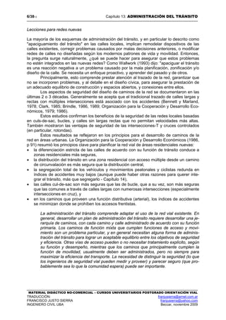 6/3813 Capítulo 13: ADMINISTRACIÓN DEL TRÁNSITO
MATERIAL DIDÁCTICO NO-COMERCIAL – CURSOS UNIVERSITARIOS POSTGRADO ORIENTACIÓN VIAL
TRADUCCIÓN: franjusierra@arnet.com.ar
FRANCISCO JUSTO SIERRA franjusierra@yahoo.com
INGENIERO CIVIL UBA Beccar, noviembre 2009
Lecciones para redes nuevas
La mayoría de los esquemas de administración del tránsito, y en particular lo descrito como
"apaciguamiento del tránsito" en las calles locales, implican remodelar dispositivos de las
calles existentes, corregir problemas causados por malas decisiones anteriores, o modificar
redes de calles no diseñadas según los modernos patrones de vida y movilidad. Entonces,
la pregunta surge naturalmente, ¿qué se puede hacer para asegurar que estos problemas
no estén integrados en las nuevas redes? Como Wallwork (1993) dijo: "apaciguar el tránsito
es una reacción negativa a un problema causado por la mala planificación, zonificación y/o
diseño de la calle. Se necesita un enfoque proactivo, y aprender del pasado y de otros.
Principalmente, esto comprende prestar atención al trazado de la red, garantizar que
no se incorporen problemas, y al detalle en el diseño cívica, para asegurar la prestación de
un adecuado equilibrio de construcción y espacios abiertos, y conexiones entre ellos.
Los aspectos de seguridad del diseño de caminos de la red se documentaron en las
últimas 2 o 3 décadas. Generalmente se acepta que el tradicional trazado de calles largas y
rectas con múltiples intersecciones está asociado con los accidentes (Bennett y Marland,
1978; Clark, 1985; Brindle, 1986, 1989; Organización para la Cooperación y Desarrollo Eco-
nómicos, 1979; 1986).
Estos estudios confirman los beneficios de la seguridad de las redes locales basadas
en culs-de-sac, bucles, y calles sin largas rectas que no permitan velocidades más altas.
También mostraron las ventajas de seguridad de las intersecciones-T y cruces controlados
(en particular, rotondas).
Estos resultados se reflejaron en los principios para el desarrollo de caminos de la
red en áreas urbanas. La Organización para la Cooperación y Desarrollo Económicos (1986,
p 91) resumió los principios clave para planificar la red vial de áreas residenciales nuevas:
• la diferenciación estricta de las calles de acuerdo con su función de tránsito conduce a
zonas residenciales más seguras,
• la distribución del tránsito en una zona residencial con acceso múltiple desde un camino
de circunvalación es más segura que la distribución central,
• la segregación total de los vehículos y movimientos peatonales y ciclistas redunda en
índices de accidentes muy bajos (aunque puede haber otras razones para querer inte-
grar el tránsito, más que segregarlo - Capítulo 14),
• las calles cul-de-sac son más seguras que las de bucle, que a su vez, son más seguras
que las comunes a través de calles largas con numerosas intersecciones (especialmente
intersecciones en cruz), y
• en los caminos que proveen una función distributiva (arterial), los índices de accidentes
se minimizan donde se prohíben los accesos frentistas.
La administración del tránsito comprende adaptar el uso de la red vial existente. En
general, desarrollar un plan de administración del tránsito requiere desarrollar una je-
rarquía de caminos, con cada camino y calle administrado de acuerdo con su función
primaria. Los caminos de función mixta que cumplen funciones de acceso y movi-
miento son un problema particular, y en general necesitan alguna forma de adminis-
tración del tránsito para lograr un aceptable equilibrio entre los objetivos de seguridad
y eficiencia. Otras vías de acceso pueden o no necesitar tratamiento explícito, según
su función y desempeño, mientras que los caminos que principalmente cumplen la
función de movilidad, usualmente deben ser administrados, pero no siempre para
maximizar la eficiencia del transporte. La necesidad de distinguir la seguridad (lo que
los ingenieros de seguridad vial pueden medir y proveer) y parecer seguro (que pro-
bablemente sea lo que la comunidad espera) puede ser importante.
 