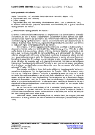 CAMINOS MÁS SEGUROS: Guía para Ingeniería de Seguridad Vial – K. W. Ogden 7/3813
MATERIAL DIDÁCTICO NO-COMERCIAL – CURSOS UNIVERSITARIOS POSTGRADO ORIENTACIÓN VIAL
TRADUCCIÓN: franjusierra@arnet.com.ar
FRANCISCO JUSTO SIERRA franjusierra@yahoo.com
INGENIERO CIVIL UBA Beccar, noviembre 2009
Apaciguamiento del tránsito
Según Gunnarsson, 1993, conviene definir tres clases de camino (Figura 13.2):
F (espacio exclusivo para caminar),
C (calles locales),
T (espacio exclusivo para transportar), con transiciones en F/C y T/C (Gunnarsson, 1993).
La zona de calles locales, y las dos transiciones son candidatas para lo que se denomina
"apaciguamiento del tránsito '.
¿Administración o apaciguamiento del tránsito?
El término “administración del tránsito" se usó ampliamente en el sentido definido en la sec-
ción anterior. En todo el mundo se desarrollaron y desarrollan diversas técnicas para alcan-
zar los dispares objetivos de los sistemas de administración del tránsito. El término alemán
verkersberuhigung significa lo mismo, y se usó predominantemente para describir el uso de
medidas de control físico del tránsito, especialmente para reducir la velocidad. Este término
se traduce en inglés como "apaciguamiento del tránsito".
Sin embargo, el término apaciguamiento del tránsito se utilizó en la bibliografía in-
glesa como referido a algo muy distinto (Brindle, 1992; Hawley, y otros, 1993). En la biblio-
grafía distinta de la ingeniería de tránsito, el término tiene una filosofía y un conjunto de ob-
jetivos que van mucho más allá del mero control físico y la administración del tránsito: se
extiende a la supresión del tránsito en la ciudad, cuestiones de estructura urbana alternati-
va, y sustanciales cambios de estilo de vida para alcanzar lo que se afirma ser futuro am-
bientalmente sostenible. El resultado es una incómoda tensión entre la profesión de ingenie-
ría de tránsito o de seguridad vial, y el movimiento ambiental; mientras que para algunos
ingenieros el "apaciguamiento del tránsito" contribuye a un entorno más seguro y agradable,
otros le añaden un significado mucho más amplio, como de mero apoyo a la "cultura del
automóvil" (Proctor, 1991).
Por ejemplo, en el Reino Unido de tránsito, el término "apaciguamiento" se ha con-
sagrado en la legislación (Ley de Apaciguamiento del Tránsito, 1992). Sin embargo, mien-
tras que sus objetivos se refieren a "promover la seguridad y preservar o mejorar el medio
ambiente", los medios para lograrlo son a través de la reducción de velocidad y el control de
acceso, y esto se hace a través de dispositivos físicos apoyados por el Reglamento (Depar-
tamento de Transporte, 1993). La Sociedad Real para la Prevención de Accidentes (1994)
define al apaciguamiento-del-tránsito simplemente como ‘medidas de ingeniería de auto-
control aplicadas principalmente en zonas residenciales para reducir las velocidades de los
vehículos a unos 30 km/h’.
En los Estados Unidos de América, EUA, la expresión “apaciguamiento” es cada vez
más utilizada en la ingeniería de tránsito de una manera muy similar. Por ejemplo, Wallwork
(1993) la describe como que implica ‘cambios físicos a las calles para reducir las velocida-
des vehiculares y predominio de los autos'
Incluso en Devon, donde el concepto se ha tomado como en cualquier parte del
Reino Unido, el apaciguamiento del tránsito se describe como sigue (Devon County Council,
1994):
 