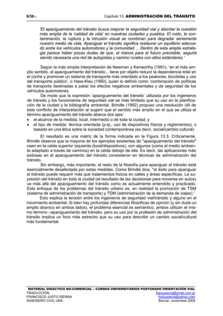 8/3813 Capítulo 13: ADMINISTRACIÓN DEL TRÁNSITO
MATERIAL DIDÁCTICO NO-COMERCIAL – CURSOS UNIVERSITARIOS POSTGRADO ORIENTACIÓN VIAL
TRADUCCIÓN: franjusierra@arnet.com.ar
FRANCISCO JUSTO SIERRA franjusierra@yahoo.com
INGENIERO CIVIL UBA Beccar, noviembre 2009
'El apaciguamiento del tránsito busca mejorar la seguridad vial y abordar la cuestión
más amplia de la ‘calidad de vida’ en nuestras ciudades y pueblos. El ruido, la con-
taminación, la ruptura y la intrusión visual se combinan para degradar seriamente
nuestro medio de vida. Apaciguar el tránsito significa restaurar un equilibrio adecua-
do entre los vehículos automotores y la comunidad ... Dentro de esta amplia estrate-
gia parece haber pocas dudas de que, al menos para el futuro previsible, seguirá
siendo necesaria una red de autopistas y camino rurales con altos estándares.'
Según la más amplia interpretación de Newman y Kenworthy (1991), ‘en el más am-
plio sentido, el apaciguamiento del tránsito... tiene por objeto reducir la dependencia total en
el coche y promover un sistema de transporte más orientado a los peatones, bicicletas y uso
del transporte público', o Hass-Klau (1990), quien lo definió como ‘combinación de políticas
de transporte destinadas a paliar los efectos negativos ambientales y de seguridad de los
vehículos automotores.
De modo que la expresión ‘apaciguamiento del tránsito’ utilizada por los ingenieros
de tránsito y los funcionarios de seguridad vial es más limitado que su uso en la planifica-
ción de la ciudad y la bibliografía ambiental. Brindle (1992) propuso una resolución útil de
este conflicto de interpretación al sugerir que el sentido más amplio en el que se utiliza el
término apaciguamiento del tránsito abarca dos ejes:
• el alcance de la medida: local, intermedio o de toda la ciudad, y
• el tipo de medida: técnica orientada (p.ej., uso de dispositivos físicos y reglamentos), o
basado en una ética sobre la sociedad contemporánea (es decir, social/cambio cultural)
El resultado es una matriz de la forma indicada en la Figura 13.3. Críticamente,
Brindle observa que la mayoría de los ejemplos existentes de "apaciguamiento del tránsito"
caen en la celda superior izquierda (local/dispositivos), con algunos (como el medio ambien-
te adaptado a través de caminos) en la celda debajo de ella. Es decir, las aplicaciones más
exitosas en el apaciguamiento del tránsito consistieron en técnicas de administración del
tránsito.
Sin embargo, más importante, el resto de la filosofía para apaciguar el tránsito está
esencialmente desafectada por estas medidas. Como Brindle dice, "el éxito para apaciguar
el tránsito puede requerir más que tratamientos físicos en calles y áreas específicas. La su-
presión del tránsito en toda la ciudad (el resultado de las decisiones para moverse en autos)
va más allá del apaciguamiento del tránsito como es actualmente entendido y practicado.
Este enfoque de los problemas del tránsito urbano es, en realidad la promoción de TSM
(sistema de administración de transporte) y TDM (administración de la demanda de viajes).”
Esto explica la tensión entre los ingenieros de seguridad vial/tránsito y alguno en el
movimiento ambiental. Si bien hay profundas diferencias filosóficas de opinión (y sin duda un
amplio abanico en ambos lados), el problema esencial es semántico, ambos utilizan el mis-
mo término –apaciguamiento del tránsito- pero su uso por la profesión de administración del
tránsito implica un foco más estrecho que su uso para describir un cambio social/cultural
más fundamental.
 