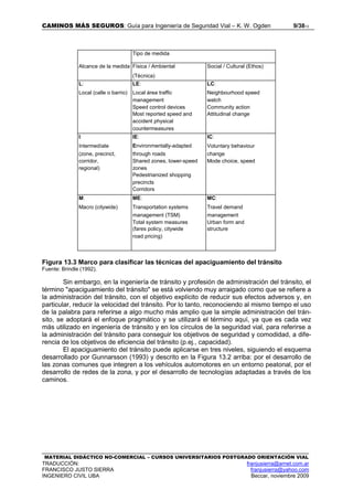 CAMINOS MÁS SEGUROS: Guía para Ingeniería de Seguridad Vial – K. W. Ogden 9/3813
MATERIAL DIDÁCTICO NO-COMERCIAL – CURSOS UNIVERSITARIOS POSTGRADO ORIENTACIÓN VIAL
TRADUCCIÓN: franjusierra@arnet.com.ar
FRANCISCO JUSTO SIERRA franjusierra@yahoo.com
INGENIERO CIVIL UBA Beccar, noviembre 2009
Tipo de medida
Alcance de la medida Física / Ambiental Social / Cultural (Ethos)
(Técnica)
L: LE: LC:
Local (calle o barrio) Local área traffic Neighbourhood speed
management watch
Speed control devices Community action
Most reported speed and Attitudinal change
accident physical
countermeasures
I: IE: IC:
Intermedíate Environmentally-adapted Voluntary behaviour
(zone, precinct, through roads change
corridor, Shared zones, lower-speed Mode choice, speed
regional) zones
Pedestrianized shopping
precincts
Corridors
M: ME: MC:
Macro (citywide) Transportation systems Travel demand
management (TSM) management
Total system measures Urban form and
(fares policy, citywide structure
road pricing)
Figura 13.3 Marco para clasificar las técnicas del apaciguamiento del tránsito
Fuente: Brindle (1992).
Sin embargo, en la ingeniería de tránsito y profesión de administración del tránsito, el
término "apaciguamiento del tránsito" se está volviendo muy arraigado como que se refiere a
la administración del tránsito, con el objetivo explícito de reducir sus efectos adversos y, en
particular, reducir la velocidad del tránsito. Por lo tanto, reconociendo al mismo tiempo el uso
de la palabra para referirse a algo mucho más amplio que la simple administración del trán-
sito, se adoptará el enfoque pragmático y se utilizará el término aquí, ya que es cada vez
más utilizado en ingeniería de tránsito y en los círculos de la seguridad vial, para referirse a
la administración del tránsito para conseguir los objetivos de seguridad y comodidad, a dife-
rencia de los objetivos de eficiencia del tránsito (p.ej., capacidad).
El apaciguamiento del tránsito puede aplicarse en tres niveles, siguiendo el esquema
desarrollado por Gunnarsson (1993) y descrito en la Figura 13.2 arriba: por el desarrollo de
las zonas comunes que integren a los vehículos automotores en un entorno peatonal, por el
desarrollo de redes de la zona, y por el desarrollo de tecnologías adaptadas a través de los
caminos.
 