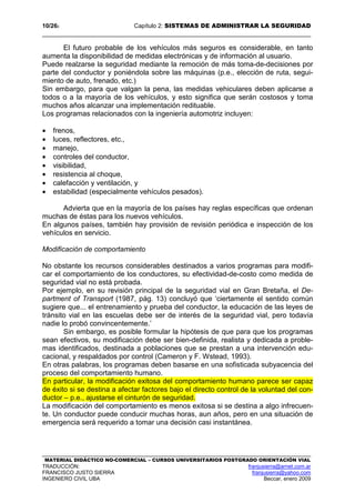 10/262 Capítulo 2: SISTEMAS DE ADMINISTRAR LA SEGURIDAD
MATERIAL DIDÁCTICO NO-COMERCIAL – CURSOS UNIVERSITARIOS POSTGRADO ORIENTACIÓN VIAL
TRADUCCIÓN: franjusierra@arnet.com.ar
FRANCISCO JUSTO SIERRA franjusierra@yahoo.com
INGENIERO CIVIL UBA Beccar, enero 2009
El futuro probable de los vehículos más seguros es considerable, en tanto
aumenta la disponibilidad de medidas electrónicas y de información al usuario.
Puede realzarse la seguridad mediante la remoción de más toma-de-decisiones por
parte del conductor y poniéndola sobre las máquinas (p.e., elección de ruta, segui-
miento de auto, frenado, etc.)
Sin embargo, para que valgan la pena, las medidas vehiculares deben aplicarse a
todos o a la mayoría de los vehículos, y esto significa que serán costosos y toma
muchos años alcanzar una implementación redituable.
Los programas relacionados con la ingeniería automotriz incluyen:
• frenos,
• luces, reflectores, etc.,
• manejo,
• controles del conductor,
• visibilidad,
• resistencia al choque,
• calefacción y ventilación, y
• estabilidad (especialmente vehículos pesados).
Advierta que en la mayoría de los países hay reglas específicas que ordenan
muchas de éstas para los nuevos vehículos.
En algunos países, también hay provisión de revisión periódica e inspección de los
vehículos en servicio.
Modificación de comportamiento
No obstante los recursos considerables destinados a varios programas para modifi-
car el comportamiento de los conductores, su efectividad-de-costo como medida de
seguridad vial no está probada.
Por ejemplo, en su revisión principal de la seguridad vial en Gran Bretaña, el De-
partment of Transport (1987, pág. 13) concluyó que ‘ciertamente el sentido común
sugiere que... el entrenamiento y prueba del conductor, la educación de las leyes de
tránsito vial en las escuelas debe ser de interés de la seguridad vial, pero todavía
nadie lo probó convincentemente.’
Sin embargo, es posible formular la hipótesis de que para que los programas
sean efectivos, su modificación debe ser bien-definida, realista y dedicada a proble-
mas identificados, destinada a poblaciones que se prestan a una intervención edu-
cacional, y respaldados por control (Cameron y F. Wstead, 1993).
En otras palabras, los programas deben basarse en una sofisticada subyacencia del
proceso del comportamiento humano.
En particular, la modificación exitosa del comportamiento humano parece ser capaz
de éxito si se destina a afectar factores bajo el directo control de la voluntad del con-
ductor – p.e., ajustarse el cinturón de seguridad.
La modificación del comportamiento es menos exitosa si se destina a algo infrecuen-
te. Un conductor puede conducir muchas horas, aun años, pero en una situación de
emergencia será requerido a tomar una decisión casi instantánea.
 