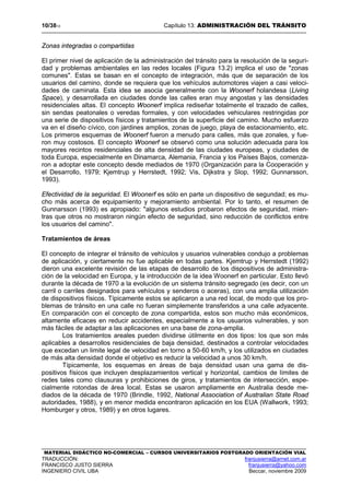10/3813 Capítulo 13: ADMINISTRACIÓN DEL TRÁNSITO
MATERIAL DIDÁCTICO NO-COMERCIAL – CURSOS UNIVERSITARIOS POSTGRADO ORIENTACIÓN VIAL
TRADUCCIÓN: franjusierra@arnet.com.ar
FRANCISCO JUSTO SIERRA franjusierra@yahoo.com
INGENIERO CIVIL UBA Beccar, noviembre 2009
Zonas integradas o compartidas
El primer nivel de aplicación de la administración del tránsito para la resolución de la seguri-
dad y problemas ambientales en las redes locales (Figura 13.2) implica el uso de "zonas
comunes". Estas se basan en el concepto de integración, más que de separación de los
usuarios del camino, donde se requiera que los vehículos automotores viajen a casi veloci-
dades de caminata. Esta idea se asocia generalmente con la Woonerf holandesa (Living
Space), y desarrollada en ciudades donde las calles eran muy angostas y las densidades
residenciales altas. El concepto Woonerf implica rediseñar totalmente el trazado de calles,
sin sendas peatonales o veredas formales, y con velocidades vehiculares restringidas por
una serie de dispositivos físicos y tratamientos de la superficie del camino. Mucho esfuerzo
va en el diseño cívico, con jardines amplios, zonas de juego, playa de estacionamiento, etc.
Los primeros esquemas de Woonerf fueron a menudo para calles, más que zonales, y fue-
ron muy costosos. El concepto Woonerf se observó como una solución adecuada para los
mayores recintos residenciales de alta densidad de las ciudades europeas, y ciudades de
toda Europa, especialmente en Dinamarca, Alemania, Francia y los Países Bajos, comenza-
ron a adoptar este concepto desde mediados de 1970 (Organización para la Cooperación y
el Desarrollo, 1979; Kjemtrup y Herrstedt, 1992; Vis, Dijkstra y Slop, 1992; Gunnarsson,
1993).
Efectividad de la seguridad. El Woonerf es sólo en parte un dispositivo de segundad; es mu-
cho más acerca de equipamiento y mejoramiento ambiental. Por lo tanto, el resumen de
Gunnarsson (1993) es apropiado: "algunos estudios probaron efectos de seguridad, mien-
tras que otros no mostraron ningún efecto de seguridad, sino reducción de conflictos entre
los usuarios del camino".
Tratamientos de áreas
El concepto de integrar el tránsito de vehículos y usuarios vulnerables condujo a problemas
de aplicación, y ciertamente no fue aplicable en todas partes. Kjemtrup y Herrstedt (1992)
dieron una excelente revisión de las etapas de desarrollo de los dispositivos de administra-
ción de la velocidad en Europa, y la introducción de la idea Woonerf en particular. Esto llevó
durante la década de 1970 a la evolución de un sistema tránsito segregado (es decir, con un
carril o carriles designados para vehículos y senderos o aceras), con una amplia utilización
de dispositivos físicos. Típicamente estos se aplicaron a una red local, de modo que los pro-
blemas de tránsito en una calle no fueran simplemente transferidos a una calle adyacente.
En comparación con el concepto de zona compartida, estos son mucho más económicos,
altamente eficaces en reducir accidentes, especialmente a los usuarios vulnerables, y son
más fáciles de adaptar a las aplicaciones en una base de zona-amplia.
Los tratamientos areales pueden dividirse útilmente en dos tipos: los que son más
aplicables a desarrollos residenciales de baja densidad, destinados a controlar velocidades
que excedan un limite legal de velocidad en torno a 50-60 km/h, y los utilizados en ciudades
de más alta densidad donde el objetivo es reducir la velocidad a unos 30 km/h.
Típicamente, los esquemas en áreas de baja densidad usan una gama de dis-
positivos físicos que incluyen desplazamientos vertical y horizontal, cambios de límites de
redes tales como clausuras y prohibiciones de giros, y tratamientos de intersección, espe-
cialmente rotondas de área local. Estas se usaron ampliamente en Australia desde me-
diados de la década de 1970 (Brindle, 1992, National Association of Australian State Road
autoridades, 1988), y en menor medida encontraron aplicación en los EUA (Wallwork, 1993;
Homburger y otros, 1989) y en otros lugares.
 