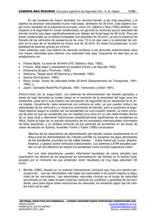 CAMINOS MÁS SEGUROS: Guía para Ingeniería de Seguridad Vial – K. W. Ogden 11/3813
MATERIAL DIDÁCTICO NO-COMERCIAL – CURSOS UNIVERSITARIOS POSTGRADO ORIENTACIÓN VIAL
TRADUCCIÓN: franjusierra@arnet.com.ar
FRANCISCO JUSTO SIERRA franjusierra@yahoo.com
INGENIERO CIVIL UBA Beccar, noviembre 2009
En las ciudades de mayor densidad, los recintos tienden a ser más pequeños, y el
objetivo es alcanzar velocidades mucho más bajas, alrededor de 30 km/h. Este objetivo sur-
gió como resultado de la experiencia europea, como Vis, Dijkstra y Slop (1992) señalan: ‘con
respecto a la seguridad en zonas residenciales, en general se reconoce que la velocidad del
tránsito tendría que bajar significativamente por debajo del límite legal de 50 km/h. Para las
áreas residenciales se considera aceptable una velocidad de 30 km/h, ya que la distancia de
frenado de los vehículos de pasajeros es de unos 15 m en ese caso y la velocidad de coli-
sión en el caso de un accidente es menor que de 30 km/h. En estas circunstancias, la pro-
babilidad de lesiones graves es mínima.’
Tales sistemas usan una batería de técnicas similares a las descritas anteriormente, pero
con mayor intensidad para obtener una velocidad más baja. Esquemas de este tipo ya se
establecieron en:
• Países Bajos: La zona de 30 km/h (VIS, Dijkstra y Slop, 1992),
• Francia: Vida mejor y movimiento en pueblos (Faure y de Neuville 1992),
• Dinamarca (Engel y Thomsen, 1992),
• Alemania: Tempo zona 30 (Kjemtrup y Herrstedt, 1992),
• Suecia (Gunnarsson, 1993),
• Reino Unido: Zonas de velocidad límite 30 km/h (Departamento de Transportes, 1991-
1992), y
• Japón: Concepto Road-Pía (Fujitsuka, 1991; Yamanaka y Odani 1991).
Efectividad de la seguridad. Los sistemas de administración del tránsito aplicados a
áreas de baja densidad se suelen basar en el aumento de la amenidad del lugar para los
residentes, parte de lo cual implica una percepción de seguridad de los residentes en la zo-
na tratada. Usualmente, tales esquemas son exitosos en esto, ya que pueden reducir las
velocidades de los vehículos y a veces los volúmenes de tránsito, pero si aumentan la segu-
ridad objetiva (según lo medido por los accidentes) es una cuestión abierta. La razón princi-
pal de esto es que los accidentes son en realidad muy raros en un sitio determinado dentro
de un área local y demostrar reducciones estadísticamente significativas de accidentes es
difícil. Sobre la base de un estudio exhaustivo de los resultados internacionales informados
de tales esquemas, y un análisis profundo de los patrones de accidentes en las áreas de
casos de estudio en Sydney, Australia, Fairlie y Taylor (1990) concluyeron:
'Muchos de los dispositivos de administración del tránsito usados ampliamente en el
Área Local de Administración de Tránsito (LATM) no resuelven los tipos dominantes
de los accidentes ocurridos en las calles locales… Estos fueron por cruce, directos,
traseros, y golpes contra vehículos estacionados. Los sistemas LATM actuales pue-
den no ser tan efectivos en reducir los accidentes como muchos ingenieros creen.'
Aun con esta advertencia, pueden informarse resultados de varios estudios que
examinaron los efectos de los esquemas de administración del tránsito en el ámbito local,
excepto por el momento los que pretenden tener resultados de muy baja velocidad (30
km/h):
• Brindle (1986), basado en un examen internacional, concluyó que 'hay una opinión per-
suasiva de… que las velocidades más bajas son esenciales si se quiere mejorar la segu-
ridad de los vecindarios.’ Las velocidades reducidas (incluso en el rango de velocidad
encontrado en las calles locales urbanas) reducirá los conflictos y gravedad de los acci-
dente, pero para lograr estas reducciones de velocidad, es necesario algún tipo de cam-
bio físico de la calle.
 