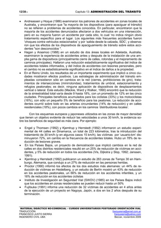 12/3813 Capítulo 13: ADMINISTRACIÓN DEL TRÁNSITO
MATERIAL DIDÁCTICO NO-COMERCIAL – CURSOS UNIVERSITARIOS POSTGRADO ORIENTACIÓN VIAL
TRADUCCIÓN: franjusierra@arnet.com.ar
FRANCISCO JUSTO SIERRA franjusierra@yahoo.com
INGENIERO CIVIL UBA Beccar, noviembre 2009
• Andreassen y Hoque (1986) examinaron los patrones de accidentes en zonas locales de
Australia, y encontraron que "la mayoría de los dispositivos (para apaciguar el tránsito)
no se refieren a problemas de accidentes conocidos. En particular, encontraron que la
mayoría de los accidentes denunciados afectaron a dos vehículos en una intersección,
pero en su mayoría fueron un accidente por cada sitio, lo cual ‘no indica ningún obvio
tratamiento específico para el lugar. Los siguientes más frecuentes accidentes fueron
'choques contra vehículos estacionados’ y por ‘salida desde la calzada, SDC’, y observa-
ron que los efectos de los dispositivos de apaciguamiento de tránsito sobre estos acci-
dentes "son desconocidos ".
• Hagan y Araamoo (1988) en un estudio de dos áreas locales en Adelaida, Australia,
examinaron la experiencia de accidentes antes y después de la instalación de una am-
plia gama de dispositivos (principalmente cierre de calles, rotondas y el mejoramiento de
caminos principales). Hallaron una reducción estadísticamente significativa del índice de
accidentes totales informados, y del índice de accidentes con lesiones personales, pero
el cambio no es estadísticamente significativo en el índice de daños a la propiedad.
• En el Reino Unido, los resultados de un importante experimento que implicó a cinco ciu-
dades mostraron efectos positivos. Las estrategias de administración del tránsito em-
pleadas consistieron sólo en cambios en la red (cierres, prohibiciones de giro), trata-
mientos de intersecciones (minirrotondas), tratamientos de umbral, estacionamiento y
refugios peatonales; es decir, ninguna aplicación de dispositivos de desplazamientos
vertical o lateral. Este estudio (Mackie, Ward y Walker, 1990) encontró que la reducción
de la siniestralidad total varía desde 9 hasta 18%, con un promedio de 12% en las cinco
ciudades. Principales beneficios acumulados para los ciclistas (33%) y los motociclistas
(16%), con sólo un pequeño 5% de beneficio para los peatones. La reducción de acci-
dentes ocurrió sobre todo en las arterias circundantes (14% de reducción) y en calles
residenciales (18%), con pocos cambios en los caminos ‘distribuidores locales’.
Con los esquemas europeos y japoneses utilizados en las zonas de mayor densidad
que tienen un objetivo evidente de reducir las velocidades a unos 30 km/h, la evidencia so-
bre los beneficios de seguridad es más ciara. Por ejemplo:
• Engel y Thomsen (1992) y Kjemtrup y Herrstedt (1992) informaron un estudio experi-
mental de 44 calles en Dinamarca, un total de 223 kilómetros, tras la introducción del
tratamiento de 30 km/h (y en algunos casos 15 km/h), las víctimas por ‘usuario-km’ dis-
minuyeron 72%, sin cambio en la frecuencia de accidentes totales. Hubo un 78% de re-
ducción de lesiones graves.
• En los Países Bajos, un proyecto de demostración que implicó cambios en la red de
calles en dos distritos residenciales resultó en un 25% de reducción de víctimas en acci-
dentes, y 5% de reducción en todos los accidentes (Vis, Dijkstra y Slop, 1992; Janssen,
1991).
• Kjemtrup y Herrstedt (1992) publicaron un estudio de 263 zonas de Tempo 30 en Ham-
burgo, Alemania, que condujo a un 27% de reducción en las personas heridas.
• Proctor (1990) informó los efectos de los dos estudios más alemanes: un 44% de re-
ducción de víctimas en Heidelberg, y un estudio de Berlín mostró un 43% de reducción
en los accidentes peatonales, un 66% de reducción en los accidentes infantiles, y un
16% de reducción en los accidentes ciclistas
• Instituto de Investigación en Seguridad Vial (SWOV) (1985) en los Países Bajos indicó
que los accidentes en zonas residenciales se pueden reducir hasta un 50%
• Fujitsuka (1991) informa una reducción de 32 víctimas de accidentes en 4 años antes
de la ejecución de un proyecto en Nagoya, Japón, a dos en los 2 años después de su
terminación.
 