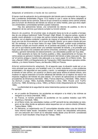 CAMINOS MÁS SEGUROS: Guía para Ingeniería de Seguridad Vial – K. W. Ogden 13/3813
MATERIAL DIDÁCTICO NO-COMERCIAL – CURSOS UNIVERSITARIOS POSTGRADO ORIENTACIÓN VIAL
TRADUCCIÓN: franjusierra@arnet.com.ar
FRANCISCO JUSTO SIERRA franjusierra@yahoo.com
INGENIERO CIVIL UBA Beccar, noviembre 2009
Adaptado al ambiente a través de los caminos
El tercer nivel de aplicación de la administración del tránsito para la resolución de la seguri-
dad y problemas ambientales (Figura 13.2) implica lo que a veces se llama adaptado al
ambiente a través de los caminos. Este es el que conserva su estatus como camino arterial,
pero la función de eficiencia del tránsito se reduce en cierta medida, para que otros objeti-
vos ambientales o amenidades también puedan realizarse.
Hay dos aplicaciones típicas, una comprende los desvíos de pueblos, la otra la
adaptación de los caminos que todavía cumplen su función arterial.
Desvío de pueblos. En el primer caso, la situación típica es la de un pueblo a horcaja-
das de una antigua tradicional ‘Calle Principal’ (High Street). En algunos países, quizás el
pueblo creció alrededor o a lo largo del camino durante lapsos medidos en siglos. Recien-
temente, con el objetivo evidente y explícito de mejorar el ambiente de la ciudad se cons-
truyó una ruta de circunvalación, por lo que el tránsito ‘directo’ ya no pasa a través del pue-
blo. Sin embargo, si no se hace nada a la vieja ‘Calle Principal’, pueden surgir problemas;
ella todavía cumple una función arterial, en el contexto del pueblo y tal vez de la región lo-
cal, por lo que todavía puede atraer una cantidad razonable de tránsito, y es probable que
haya usos del suelo a los costados del camino (minorista, comercial, negocios) que atraigan
tránsito y generen demandas de estacionamiento. Las velocidades pueden ser muy altas.
Este escenario es típico de muchos pueblos y villas, especialmente en Europa. En
varios países se aplicaron medidas de administración del tránsito a tales rutas para 'recupe-
rar' el camino antiguo y hacerlo más adecuado a su nuevo papel. En el Reino Unido, Da-
vies y Barrell (1993) y el Departamento de Transporte (1993) describieron ejemplos emble-
máticos, y lo mismo hicieron Faure y de Neuville (1992) en Francia.
Arterial ambientalmente adaptado. En el segundo caso, la situación suele ser un ca-
mino principal que pasa por una localidad rural o un centro suburbano, y crea problemas
ambientales y de seguridad en ese pueblo y centro. La estrategia es entonces administrar
el tránsito en ese camino, sin construir un desvío para sacar afuera el tránsito directo, sino
moderar en alguna extensión la función eficiencia del tránsito con el objetivo de reducir los
impactos negativos del tránsito de paso directo. Un número de aplicaciones se informaron
procedentes de Dinamarca (Herrstedt, 1992), Francia (Kjemtrup y Herrstedt, 1992), Alema-
nia (Schnull y Lange, 1992), Australia (Westerman y otros, 1993; Roads and Traffic
Authority, 1989; Armstrong y otros, 1992) y el Reino Unido (Departamento de Transporte,
1994).
La efectividad de la seguridad de estos tratamientos parece ser alentadora.
Por ejemplo:
• en un pueblo de Dinamarca, los accidentes se redujeron a la mitad y las víctimas se
redujeron a un tercio (Herrstedt, 1992),
• en Francia, el número promedio de accidentes en los pueblos tratados cayó 60%
(Kjemtrup y Herrstedt, 1992),
• en el Reino Unido, las velocidades medias y el 85º percentil de las velocidades se redu-
jeron en las villas donde se aplicaron estos esquemas con un camino directo (Wheeler,
Taylory Baker, 1994),
• En Alemania, un experimento con 27 comunidades situadas sobre rutas de tránsito di-
recto informó haber tenido "resultados mixtos" en reducir las velocidades vehiculares,
con una reducción de 5 km/h en la velocidad media desde unos 68 km/h, considerado
como un ‘buen resultado’ (Visp Grupo de Trabajo, 1994)
 
