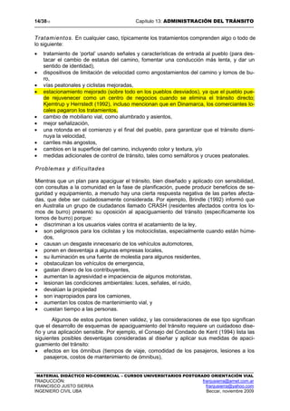 14/3813 Capítulo 13: ADMINISTRACIÓN DEL TRÁNSITO
MATERIAL DIDÁCTICO NO-COMERCIAL – CURSOS UNIVERSITARIOS POSTGRADO ORIENTACIÓN VIAL
TRADUCCIÓN: franjusierra@arnet.com.ar
FRANCISCO JUSTO SIERRA franjusierra@yahoo.com
INGENIERO CIVIL UBA Beccar, noviembre 2009
Tratamientos. En cualquier caso, típicamente los tratamientos comprenden algo o todo de
lo siguiente:
• tratamiento de ‘portal’ usando señales y características de entrada al pueblo (para des-
tacar el cambio de estatus del camino, fomentar una conducción más lenta, y dar un
sentido de identidad),
• dispositivos de limitación de velocidad como angostamientos del camino y lomos de bu-
ro,
• vías peatonales y ciclistas mejoradas,
• estacionamiento mejorado (sobre todo en los pueblos desviados), ya que el pueblo pue-
de rejuvenecer como un centro de negocios cuando se elimina el tránsito directo;
Kjemtrup y Herrstedt (1992), incluso mencionan que en Dinamarca, los comerciantes lo-
cales pagaron los tratamientos,
• cambio de mobiliario vial, como alumbrado y asientos,
• mejor señalización,
• una rotonda en el comienzo y el final del pueblo, para garantizar que el tránsito dismi-
nuya la velocidad,
• carriles más angostos,
• cambios en la superficie del camino, incluyendo color y textura, y/o
• medidas adicionales de control de tránsito, tales como semáforos y cruces peatonales.
Problemas y dificultades
Mientras que un plan para apaciguar el tránsito, bien diseñado y aplicado con sensibilidad,
con consultas a la comunidad en la fase de planificación, puede producir beneficios de se-
guridad y equipamiento, a menudo hay una cierta respuesta negativa de las partes afecta-
das, que debe ser cuidadosamente considerada. Por ejemplo, Brindle (1992) informó que
en Australia un grupo de ciudadanos llamado CRASH (residentes afectados contra los lo-
mos de burro) presentó su oposición al apaciguamiento del tránsito (específicamente los
lomos de burro) porque:
• discriminan a los usuarios viales contra el acatamiento de la ley,
• son peligrosos para los ciclistas y los motociclistas, especialmente cuando están húme-
dos,
• causan un desgaste innecesario de los vehículos automotores,
• ponen en desventaja a algunas empresas locales,
• su iluminación es una fuente de molestia para algunos residentes,
• obstaculizan los vehículos de emergencia,
• gastan dinero de los contribuyentes,
• aumentan la agresividad e impaciencia de algunos motoristas,
• lesionan las condiciones ambientales: luces, señales, el ruido,
• devalúan la propiedad
• son inapropiados para los camiones,
• aumentan los costos de mantenimiento vial, y
• cuestan tiempo a las personas.
Algunos de estos puntos tienen validez, y las consideraciones de ese tipo significan
que el desarrollo de esquemas de apaciguamiento del tránsito requiere un cuidadoso dise-
ño y una aplicación sensible. Por ejemplo, el Consejo del Condado de Kent (1994) lista las
siguientes posibles desventajas consideradas al diseñar y aplicar sus medidas de apaci-
guamiento del tránsito:
• efectos en los ómnibus (tiempos de viaje, comodidad de los pasajeros, lesiones a los
pasajeros, costos de mantenimiento de ómnibus),
 