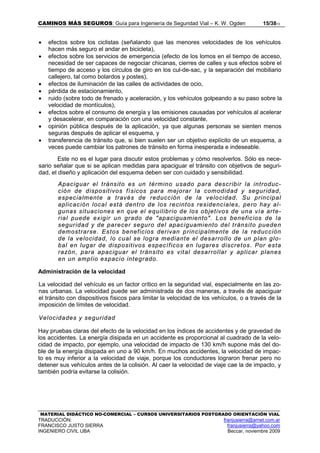 CAMINOS MÁS SEGUROS: Guía para Ingeniería de Seguridad Vial – K. W. Ogden 15/3813
MATERIAL DIDÁCTICO NO-COMERCIAL – CURSOS UNIVERSITARIOS POSTGRADO ORIENTACIÓN VIAL
TRADUCCIÓN: franjusierra@arnet.com.ar
FRANCISCO JUSTO SIERRA franjusierra@yahoo.com
INGENIERO CIVIL UBA Beccar, noviembre 2009
• efectos sobre los ciclistas (señalando que las menores velocidades de los vehículos
hacen más seguro el andar en bicicleta),
• efectos sobre los servicios de emergencia (efecto de los lomos en el tiempo de acceso,
necesidad de ser capaces de negociar chicanas, cierres de calles y sus efectos sobre el
tiempo de acceso y los círculos de giro en los cul-de-sac, y la separación del mobiliario
callejero, tal como bolardos y postes),
• efectos de iluminación de las calles de actividades de ocio,
• pérdida de estacionamiento,
• ruido (sobre todo de frenado y aceleración, y los vehículos golpeando a su paso sobre la
velocidad de montículos),
• efectos sobre el consumo de energía y las emisiones causadas por vehículos al acelerar
y desacelerar, en comparación con una velocidad constante,
• opinión pública después de la aplicación, ya que algunas personas se sienten menos
seguras después de aplicar el esquema, y
• transferencia de tránsito que, si bien suelen ser un objetivo explícito de un esquema, a
veces puede cambiar los patrones de tránsito en forma inesperada e indeseable.
Este no es el lugar para discutir estos problemas y cómo resolverlos. Sólo es nece-
sario señalar que si se aplican medidas para apaciguar el tránsito con objetivos de seguri-
dad, el diseño y aplicación del esquema deben ser con cuidado y sensibilidad.
Apaciguar el tránsito es un término usado para describir la introduc-
ción de dispositivos físicos para mejorar la comodidad y seguridad,
especialmente a través de reducción de la velocidad. Su principal
aplicación local está dentro de los recintos residenciales, pero hay al-
gunas situaciones en que el equilibrio de los objetivos de una vía arte-
rial puede exigir un grado de "apaciguamiento". Los beneficios de la
seguridad y de parecer seguro del apaciguamiento del tránsito pueden
demostrarse. Estos beneficios derivan principalmente de la reducción
de la velocidad, lo cual se logra mediante el desarrollo de un plan glo-
bal en lugar de dispositivos específicos en lugares discretos. Por esta
razón, para apaciguar el tránsito es vital desarrollar y aplicar planes
en un amplio espacio integrado.
Administración de la velocidad
La velocidad del vehículo es un factor crítico en la seguridad vial, especialmente en las zo-
nas urbanas. La velocidad puede ser administrada de dos maneras, a través de apaciguar
el tránsito con dispositivos físicos para limitar la velocidad de los vehículos, o a través de la
imposición de límites de velocidad.
Velocidades y seguridad
Hay pruebas claras del efecto de la velocidad en los índices de accidentes y de gravedad de
los accidentes. La energía disipada en un accidente es proporcional al cuadrado de la velo-
cidad de impacto, por ejemplo, una velocidad de impacto de 130 km/h supone más del do-
ble de la energía disipada en uno a 90 km/h. En muchos accidentes, la velocidad de impac-
to es muy inferior a la velocidad de viaje, porque los conductores lograron frenar pero no
detener sus vehículos antes de la colisión. Al caer la velocidad de viaje cae la de impacto, y
también podría evitarse la colisión.
 
