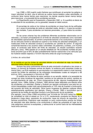 16/3813 Capítulo 13: ADMINISTRACIÓN DEL TRÁNSITO
MATERIAL DIDÁCTICO NO-COMERCIAL – CURSOS UNIVERSITARIOS POSTGRADO ORIENTACIÓN VIAL
TRADUCCIÓN: franjusierra@arnet.com.ar
FRANCISCO JUSTO SIERRA franjusierra@yahoo.com
INGENIERO CIVIL UBA Beccar, noviembre 2009
Lay (1986, p 363) sugirió cuatro factores que contribuyen al aumentar los peligros a
mayor velocidad; es decir, que el vehículo se vuelve menos estable a altas velocidades, el
conductor tiene menos tiempo para reaccionar, los demás usuarios tienen menos tiempo
para reaccionar, y la gravedad de los accidentes aumenta.
La Organización para la Cooperación y Desarrollo (1981, p. 2) cuantificó el efecto de
la velocidad en los accidentes y en su gravedad, basada en datos suecos:
El porcentaje de caída en los índices de accidentes en áreas fuera de las edificadas
es n veces el porcentaje de caída en velocidad media, donde n = 4 para los acciden-
tes mortales, 3 para accidentes con lesiones personales, y 2 para todos los acciden-
tes.
En las zonas urbanas hay dos problemas diferentes accidentes relacionados con la
velocidad, y se basan principalmente en el límite de velocidad considerado como razonable
de velocidades operacionales. El primero comprende lesiones a los conductores y pasajeros
de los vehículos donde la velocidad es superior a los límites de velocidad señalizados, o un
inadecuado límite de velocidad conduce a accidentes por ‘perdida de control’. El segundo
comprende lesiones a los usuarios viales vulnerables: los peatones y ciclistas, y en muchos
casos, el conductor está dentro del límite de velocidad. Un estudio australiano reciente
(McLean y otros, 1994) basado en un estudio detallado de 146 accidentes mortales de pea-
tones encontró que el 45% de ellos probablemente habrían sobrevivido si los vehículos que
los hubieran estado viajando a 10 km/h más lento antes de surgir la emergencia.
Límites de velocidad
En la medida en que los límites de velocidad afecten a la velocidad de viaje, los límites de
velocidad deben afectar a los accidentes.
Aunque hay poca controversia acerca de esta conclusión al aplicarla a las zonas ur-
banas y a caminos de limitadas normas de diseño, la evidencia para autopistas rurales es
menos clara. Los EUA realizaron lo que equivalía a un experimento masivo a nivel nacional,
cuando los límites de velocidad en las autopistas interestatales rurales se redujeron a 88
km/h en 1974, y aumentaron a 104 km/h en 1987.
El análisis de los efectos de estos cambios no es sencillo, debido a la necesidad de
corregir por otras iniciativas de seguridad, cambios en los patrones de control, cambios en
el comportamiento de viaje, etc. Como consecuencia de ello, algunos investigadores (por
ejemplo, Anón, 1988a; Garber y Graham, 1990) afirman haber detectado una relación entre
los accidentes y la velocidad. (Garber y Graham por ejemplo concluyeron que para los ca-
minos interestatales rurales hubo aproximadamente un 15% más de muertes a continuación
del aumento del límite de velocidad). Otros fueron incapaces de detectar cualquier efecto
estadísticamente significativo (por ejemplo, Chang y Paniati, 1990) o encontraron que el
aumento de los limites de velocidad condujo a una disminución de los accidentes.
(Por ejemplo, Lave y Elias (1994) encontraron que "el límite de 104 km/h redujo los índices
de mortalidad en todo el estado en 3.4 a 5.1%, manteniendo constante los efectos de la
tendencia a largo plazo, exposición de conducción, leyes de cinturón de seguridad, y los
factores económicos. Explicaron este resultado un poco contra-intuitivo porque los límites
de velocidad más altos alientan a los conductores a utilizar las autopistas en lugar de los
más peligrosos caminos no-autopistas, y redireccionar el control fuera de los interestatales
hacia otros caminos)
 