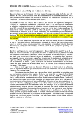 CAMINOS MÁS SEGUROS: Guía para Ingeniería de Seguridad Vial – K. W. Ogden 17/3813
MATERIAL DIDÁCTICO NO-COMERCIAL – CURSOS UNIVERSITARIOS POSTGRADO ORIENTACIÓN VIAL
TRADUCCIÓN: franjusierra@arnet.com.ar
FRANCISCO JUSTO SIERRA franjusierra@yahoo.com
INGENIERO CIVIL UBA Beccar, noviembre 2009
Los límites de velocidad y las velocidades de viaje
Es axiomático que los límites de velocidad afecten la seguridad, sólo sí afectan las velo-
cidades de viaje. La influencia del límite de velocidad sobre la velocidad es bastante tenue,
y en primer lugar se basa en que el límite de velocidad sea considerado "razonable" por el
conductor, y en segundo lugar se basa en el control.
Razonabilidad de los límites de velocidad. En relación con la primera, la Organiza-
ción para la Cooperación y Desarrollo Económicos (1981, p. 2), concluyó que 'para reducir
la velocidad media y la dispersión de velocidad, debería establecerse un límite de velocidad
en el 85º percentil de las velocidad reales, o en un nivel inferior (pero no demasiado por de-
bajo). Ross Silcock Parnership (1991, p. 126) nota que los conductores no respetarán las
limitaciones de velocidad, que ‘no fueren coherentes con la naturaleza y el tipo de camino’,
y que muchos cambios en el límite de velocidad ‘dificultan el control y confunden a los con-
ductores.’ Un límite de velocidad demasiado alto puede tener efectos negativos porque los
usuarios suelen interpretar el límite de velocidad como la velocidad recomendada en lugar
de un techo.
Los factores del entorno del camino que afectan la percepción de tos conductores de
lo que es 'razonable' incluyen el alineamiento, categoría de camino, si el camino se encuen-
tra en un entorno urbano o rural, desarrollo a los costados, densidad del tránsito, distancia
de visibilidad, vehículos estacionados, peatones, visión diurna y nocturna (Fildes y Lee,
1993, p 78).
Control. La Organización para la Cooperación-y Desarrollo Económicos (1981a, p. 6) se-
ñaló que «tradicionalmente, el supuesto subyacente ha sido que la ejecución se traduciría
en una reducción en la velocidad media y en la propagación de las velocidades, y esto a su
vez daría lugar a una reducción en el número de accidentes y su gravedad. Esta suposición
ya no puede hacerse sin graves y específicas limitaciones. En particular, la aplicación en un
lugar específico y el tiempo trae la velocidad cercana a la media de velocidad, el efecto so-
bre la variabilidad es menor... (pero) a pesar de sus reservas sobre el efecto en las veloci-
dades, los altos niveles de la vigilancia de reducir el numero de accidentes con víctimas
mortales y "(el énfasis).
Este no es el lugar para una discusión detallada de la efectividad de la aplicación,
pero es importante observar que estas conclusiones son coherentes con las observaciones
de Axup (1993) y Zaal (1994).
Es probable que el en futuro sea más común el control automático de velocidad, que
usa cámaras de gran capacidad capaces de tomar una fotografía por segundo. Cuando se
utilizaron, por ejemplo en Gran Bretaña (Swali, 1993; Winnett, 1994) y Australia (Axup,
1993), fueron eficaces para reducir velocidades en los sitios donde se ubicaron y para cam-
biar las actitudes de los conductores. Teniendo en cuenta que el primer factor que afecta el
comportamiento del conductor es la probabilidad de detección, el uso generalizado de cá-
maras de velocidad produjo ya un cambio en la actitud del conductor en Australia, donde los
radares portátiles están en uso desde hace años. Sin embargo, tal es la capacidad de estos
dispositivos para detectar grandes cantidades de vehículos que corren el peligro de ser per-
cibidos como dispositivos de recaudación de ingresos, y no una medida de seguridad vial.
Como Axup (1993) advierte, ‘para evitar la crítica excesiva de la utilización de tales disposi-
tivos y ganar el apoyo de la comunidad, es esencial establecer cuidadosamente los criterios
de selección de los sitios en los que vayan a desplegarse. La aceptación en Australia se
debió a una muy buena aplicación policial y por sólo haber puesto el foco donde había un
legítimo problema de velocidad.
 