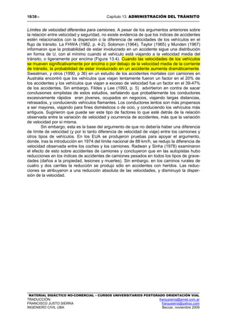 18/3813 Capítulo 13: ADMINISTRACIÓN DEL TRÁNSITO
MATERIAL DIDÁCTICO NO-COMERCIAL – CURSOS UNIVERSITARIOS POSTGRADO ORIENTACIÓN VIAL
TRADUCCIÓN: franjusierra@arnet.com.ar
FRANCISCO JUSTO SIERRA franjusierra@yahoo.com
INGENIERO CIVIL UBA Beccar, noviembre 2009
Límites de velocidad diferentes para camiones. A pesar de los argumentos anteriores sobre
la relación entre velocidad y seguridad, no existe evidencia de que los índices de accidentes
estén relacionados con la dispersión o la diferencia de velocidades de los vehículos en el
flujo de tránsito. La FHWA (1982, p. 4-2), Solomon (1964), Taylor (1965) y Munden (1967)
informaron que la probabilidad de estar involucrado en un accidente sigue una distribución
en forma de U, con el mínimo cuando el vehículo está viajando a la velocidad media del
tránsito, o ligeramente por encima (Figura 13.4). Cuando las velocidades de los vehículos
se mueven significativamente por encima o por debajo de la velocidad media de la corriente
de tránsito, la probabilidad de estar involucrado en un accidente aumenta dramáticamente.
Sweatman, y otros (1990, p 36) en un estudio de los accidentes mortales con camiones en
Australia encontró que los vehículos que viajan lentamente fueron un factor en el 20% de
los accidentes y los vehículos que viajan a exceso de velocidad fue un factor en el 39-47%
de los accidentes. Sin embargo, Fildes y Lee (1993, p. 5) advirtieron en contra de sacar
conclusiones simplistas de estos estudios, señalando que probablemente los conductores
excesivamente rápidos eran jóvenes, ocupados en negocios, viajando largas distancias,
retrasados, y conduciendo vehículos flamantes. Los conductores lentos son más propensos
a ser mayores, viajando para fines domésticos o de ocio, y conduciendo los vehículos más
antiguos. Sugirieron que puede ser este tipo de factores lo que esté detrás de la relación
observada entre la variación de velocidad y ocurrencia de accidentes, más que la variación
de velocidad por sí misma.
Sin embargo, esta es la base del argumento de que no debería haber una diferencia
de límite de velocidad (y por lo tanto diferencia de velocidad de viaje) entre los camiones y
otros tipos de vehículos. En los EUA se produjeron pruebas para apoyar el argumento,
donde, tras la introducción en 1974 del límite nacional de 88 km/h, se redujo la diferencia de
velocidad observada entre los coches y los camiones. Radwan y Sinha (1978) examinaron
el efecto de esto sobre accidentes de camiones y concluyeron que en las autopistas hubo
reducciones en los índices de accidentes de camiones pesados en todos los tipos de grave-
dades (daños a la propiedad, lesiones y muertes). Sin embargo, en los caminos rurales de
cuatro y dos carriles la reducción se produjo sólo en accidentes con heridos. Las reduc-
ciones se atribuyeron a una reducción absoluta de las velocidades, y disminuyó la disper-
sión de la velocidad.
 