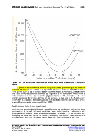 CAMINOS MÁS SEGUROS: Guía para Ingeniería de Seguridad Vial – K. W. Ogden 19/3813
MATERIAL DIDÁCTICO NO-COMERCIAL – CURSOS UNIVERSITARIOS POSTGRADO ORIENTACIÓN VIAL
TRADUCCIÓN: franjusierra@arnet.com.ar
FRANCISCO JUSTO SIERRA franjusierra@yahoo.com
INGENIERO CIVIL UBA Beccar, noviembre 2009
Figura 13.4 Los accidentes se minimizan donde haya poca variación de la velocidad
media.
A pesar de esta evidencia, todavía hay jurisdicciones que tienen por ley límites de
velocidad diferentes. Esto se basa en el argumento de que los camiones tienen frenado más
pobre que los autos, y por lo tanto no deben viajar más rápido. Sin embargo, probablemente
esto sería contraproducente en términos de seguridad, si los camioneros obedecieran el
límite, a menos en caminos de dos carriles (Ogden y Pearson, 1991). También conduce a un
deterioro sustancial del nivel de servicio en los caminos, ya que uno de los factores clave
que afectan la percepción de los conductores de la calidad del servicio es la medida en que
se ven obligados a viajar en racimos (Hoban, 1988).
Establecimiento de los límites de velocidad
Los límites de velocidad considerados razonables para las condiciones del camino serán
respetados por la mayoría de los automovilistas, con un limitado control. Los límites de velo-
cidad fijados muy bajos no serán respetados (y pueden de hecho conducir a mayores velo-
cidades de los vehículos, ya que los conductores ignoran tales límites) y requieren un sus-
tancial esfuerzo de control para tener efecto. Hay cuatro tipos de límites de velocidad:
 
