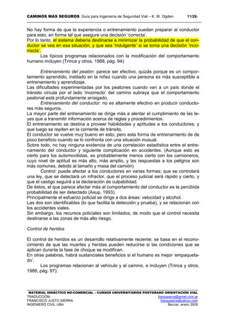 CAMINOS MÁS SEGUROS: Guía para Ingeniería de Seguridad Vial – K. W. Ogden 11/262
MATERIAL DIDÁCTICO NO-COMERCIAL – CURSOS UNIVERSITARIOS POSTGRADO ORIENTACIÓN VIAL
TRADUCCIÓN: franjusierra@arnet.com.ar
FRANCISCO JUSTO SIERRA franjusierra@yahoo.com
INGENIERO CIVIL UBA Beccar, enero 2009
No hay forma de que la experiencia o entrenamiento puedan preparar al conductor
para esto, en forma tal que asegure una decisión ‘correcta’.
Por lo tanto, el sistema debería destinarse a minimizar la probabilidad de que el con-
ductor se vea en esa situación, y que sea ‘indulgente’ si se toma una decisión ‘inco-
rrecta’.
Los típicos programas relacionados con la modificación del comportamiento
humano incluyen (Trinca y otros, 1988, pág. 94):
Entrenamiento del peatón: parece ser efectivo, quizás porque es un compor-
tamiento aprendido, instilado en la niñez cuando una persona es más susceptible a
entrenamiento y aprendizaje.
Las dificultades experimentadas por los peatones cuando van a un país donde el
tránsito circula por el lado ‘incorrecto’ del camino subraya que el comportamiento
peatonal está profundamente arraigado.
Entrenamiento del conductor: no es altamente efectivo en producir conducto-
res más seguros.
La mayor parte del entrenamiento se dirige más a alentar el cumplimiento de las le-
yes que a transmitir información acerca de reglas y procedimientos.
El entrenamiento se destina a proveer habilidades y aptitudes a los conductores, y
que luego se repiten en la corriente de tránsito.
El conductor se vuelve muy bueno en esto; pero esta forma de entrenamiento de de
poco beneficio cuando se lo confronta con una situación inusual.
Sobre todo, no hay ninguna evidencia de una correlación estadística entre el entre-
namiento del conductor y siguiente complicación en accidentes. (Aunque esto es
cierto para los automovilistas, es probablemente menos cierto con los camioneros,
cuyo nivel de aptitud es más alto, más amplio, y las respuestas a los peligros son
más comunes, debido al tamaño y masa del camión)
Control: puede afectar a los conductores en varias formas; que se controlará
una ley, que se detectará un infractor, que el proceso judicial será rápido y cierto, y
que el castigo seguirá a la declaración de culpabilidad.
De éstos, el que parece afectar más al comportamiento del conductor es la percibida
probabilidad de ser detectado (Axup, 1993).
Principalmente el esfuerzo policial se dirige a dos áreas: velocidad y alcohol.
Las dos son identificables (lo que facilita la detección y prueba), y se relacionan con
los accidentes viales.
Sin embargo, los recursos policiales son limitados, de modo que el control necesita
destinarse a las zonas de más alto riesgo.
Control de heridos
El control de heridos es un desarrollo relativamente reciente; se basa en el recono-
cimiento de que las muertes y heridas pueden reducirse si las condiciones que se
aplican durante la fase de choque se modifican.
En otras palabras, habrá sustanciales beneficios si el humano es mejor ‘empaqueta-
do’.
Los programas relacionan al vehículo y al camino, e incluyen (Trinca y otros,
1988, pág. 97):
 