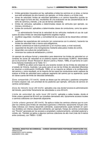20/3813 Capítulo 13: ADMINISTRACIÓN DEL TRÁNSITO
MATERIAL DIDÁCTICO NO-COMERCIAL – CURSOS UNIVERSITARIOS POSTGRADO ORIENTACIÓN VIAL
TRADUCCIÓN: franjusierra@arnet.com.ar
FRANCISCO JUSTO SIERRA franjusierra@yahoo.com
INGENIERO CIVIL UBA Beccar, noviembre 2009
• límites generales impuestos por ley; aplicables a todas los caminos en un área, a menos
que esté señalizado de otra manera; por ejemplo, un límite urbano y un límite rural,
• zonas de velocidad; limites de velocidad aplicables a un camino específico (quizás va-
riando según la hora del día), resultantes de una evaluación de las características de di-
seño de caminos y tránsito, y de uso de tierras colindantes,
• límites de vehículos; aplicables a determinadas clases de vehículos (por ejemplo, ca-
miones y ómnibus), y
• límites de conductor; aplicables a determinadas clases de conductores, como los apren-
dices.
La administración formal de la velocidad de los vehículos mediante el uso de cual-
quiera de estos límites de velocidad legalmente exigibles implica:
• equilibrar seguridad, movilidad, y comodidad de los usuarios de los desarrollos colindan-
tes,
• satisfacer las expectativas del conductor (en consonancia con lo anterior), haciendo los
límites de velocidad más o menos auto-obligatorios,
• obtener coherencia en toda la jurisdicción (y en muchos casos, a nivel nacional),
• capacidad de disuadir a los transgresores mediante adecuados niveles de control,
• desarrollar una cultura de cumplimiento, y
• minimizar los costos de señalización y control.
Un ejemplo de enfoque formal y sistemático para determinar los límites de velocidad en un
contexto de zonas de velocidad es el sistema experto denominado VLIMITS, desarrollado
por la Australian Road Research Board (Jarvis y Hoban, 1988), el cual toma en cuen-
ta los factores mostrados en la Tabla 13.1.
VLIMITS se utilizó como base de una reciente revisión de los límites de velocidad en
el estado de Victoria, Australia. Las guías para el uso de los límites de velocidad diferentes
se resumen a continuación (VicRoads, 1994); en su mayoría se refieren a la configuración
del camino y, como resultado, en la mayoría de los casos los conductores serán capaces de
evaluar el límite de velocidad para cualquier segmento del camino por su apariencia, quizá
sin darse cuenta del límite de velocidad señalizado:
Zona compartida (10 km/h): donde se desea que los vehículos y peatones compartan
el mismo espacio vial, con prioridad de los peatones (por ejemplo, vehículos de servicio en
centros comerciales).
Zona de tránsito local (40 km/h): aplicable a las vías donde funciona la administración
del tránsito, para limitar físicamente las velocidades a unos 40 km/h.
Límite de velocidad de calle local (50 km/h): aplicable a calles locales, donde el
límite urbano general de 60 km/h se considere demasiado alto; típicamente accesos locales
o caminos colectores con desarrollo adyacente.
Límite urbano general (60 km/h): Se aplica a todos los caminos urbanos que no cum-
plan los criterios para límites de velocidad superiores o inferiores; típicamente incluyen arte-
riales indivisos con intenso desarrollo colindante, ocasionalmente usado también en cami-
nos divididos con intenso desarrollo colindante; por ejemplo, franjas de centros comerciales
con "fricción" generada por los accesos a propiedad y estacionamiento, actividad peatonal y
ciclista, etc. También se aplica a algunos caminos colectores de alto nivel (más de 8 metros
entre cordones), con TMDA > 5.000.
 