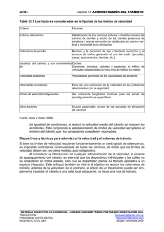 22/3813 Capítulo 13: ADMINISTRACIÓN DEL TRÁNSITO
MATERIAL DIDÁCTICO NO-COMERCIAL – CURSOS UNIVERSITARIOS POSTGRADO ORIENTACIÓN VIAL
TRADUCCIÓN: franjusierra@arnet.com.ar
FRANCISCO JUSTO SIERRA franjusierra@yahoo.com
INGENIERO CIVIL UBA Beccar, noviembre 2009
Tabla 13.1 Los factores considerados en la fijación de los límites de velocidad
Criterio Factores
Entorno del camino Clasificación de los caminos indivisa o dividida número del
camino de carriles y ancho de los carriles presencia de
senderos / aceras remoción de obstáculos en camino ver-
tical y horizontal de la alineación
Colindante desarrollo Número y la densidad de tipo colindante evolución y el
alcance de trófico generado el uso del suelo (escuelas,
casas, apartamentos, tiendas, etc.)
Usuarios del camino y sus movimientos
de
Coches
Camiones, ómnibus, ciclistas y peatones, el tráfico de
vehículos estacionados la hora pico de tráfico de recreo
Velocidad existentes Velocidades promedio de 85 velocidades de percentil
Historial de accidentes Para dar una indicación de la velocidad de los problemas
relacionados con la seguridad
Zonas de velocidad Adyacentes Ser coherente longitudes mínimas para las zonas de
amortiguamiento se especifican
Otros factores Cruces peatonales cruces de las escuelas de alineación
de caminos
Fuente: Jarvis y Hoban (1988).
En igualdad de condiciones, al reducir la velocidad media del tránsito se reducen los
accidentes. Esto comprende el establecimiento de límites de velocidad apropiados al
entorno del tránsito que los conductores consideren razonables.
Dispositivos y técnicas para administrar la velocidad y el volumen de tránsito
Si bien los limites de velocidad requieren fundamentalmente un cierto grado de observancia,
es imposible controlarlos continuamente en todas los caminos, de modo que los límites de
velocidad deben ser, en cierta medida, auto-obligatorios.
Al considerar la introducción de cualquier administración de la velocidad, o sistema
de apaciguamiento del tránsito, es esencial que los dispositivos individuales y las calles no
se consideren en forma aislada, sino que se desarrollen planes de tránsito aplicados a un
espacio integrado. Este enfoque también es vital si el objetivo es reducir los volúmenes de
tránsito, además de la velocidad; de lo contrario, el efecto de un tratamiento puede ser sim-
plemente trasladar el tránsito a una calle local adyacente, no hacia una ruta de tránsito.
 