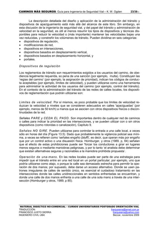 CAMINOS MÁS SEGUROS: Guía para Ingeniería de Seguridad Vial – K. W. Ogden 23/3813
MATERIAL DIDÁCTICO NO-COMERCIAL – CURSOS UNIVERSITARIOS POSTGRADO ORIENTACIÓN VIAL
TRADUCCIÓN: franjusierra@arnet.com.ar
FRANCISCO JUSTO SIERRA franjusierra@yahoo.com
INGENIERO CIVIL UBA Beccar, noviembre 2009
La descripción detallada del diseño y aplicación de la administración del tránsito y
dispositivos de apaciguamiento está más allá del alcance de este libro. Sin embargo, en
esta discusión de la ingeniería de seguridad vial, y del papel del tránsito y administración de
velocidad en la seguridad, es útil al menos resumir los tipos de dispositivos y técnicas dis-
ponibles para reducir la velocidad o (más importante) mantener las velocidades bajas una
vez reducidas, y constreñir los volúmenes de tránsito. Pueden dividirse en seis categorías:
• dispositivos de regulación,
• modificaciones de red,
• dispositivos en intersecciones,
• dispositivos basados en desplazamiento vertical,
• dispositivos basados en desplazamiento horizontal, y
• portales.
Dispositivos de regulación
Los reglamentos de tránsito son requerimientos exigidos a los usuarios del camino, de obe-
diencia legalmente requerida, so pena de una sanción (por ejemplo, multa). Constituyen las
‘regias del camino’ (por ejemplo, la asignación de prioridad), indican los códigos de conduc-
ta aceptables (por ejemplo, límites de velocidad), y pueden utilizarse como una herramienta
para administrar la actividad de los usuarios del camino (por ejemplo, control del tránsito).
En el contexto de la administración del tránsito de las redes de calles locales, los dispositi-
vos de reglamentación que podrán utilizarse son:
Limites de velocidad. Por sí mismos, es poco probable que los límites de velocidad re-
duzcan la velocidad a niveles que se consideren adecuados en calles 'apaciguadas' (por
ejemplo, menos de 50 km/h) a manos que se asocien con otros dispositivos físicos o discon-
tinuidades de la red.
Señales PARE y CEDA EL PASO. Son importantes dentro de cualquier red de caminos
o calles para indicar la prioridad en las intersecciones, y se pueden utilizar con o sin otros
dispositivos (como rotondas o canalización), Capítulo 9.
Señales NO GIRE. Pueden utilizarse para controlar la entrada a una calle local, a veces
sólo en horas del día (Figura 13.5). Dado que probablemente la vigilancia policial sea míni-
ma, a veces se refieren como ‘señales engaño (bluff)', es decir, que operan más por engaño
que por un control activo o una disuasión física. Homburger, y otros (1989, p, 84) señalan
que el efecto de estas prohibiciones puede ser 'forzar los conductores a girar en lugares
menos seguros o mediante maniobras peligrosas, y por lo tanto ‘el analista debe determinar
que existan alternativas seguras y razonables a la maniobra prohibida propuesta`.
Operación de una-mano. En las redes locales puede ser parte de una estrategia para
impedir que el tránsito entre en una red local en un portal particular; por ejemplo, uno que
podría utilizarse como atajo, o porque la calle sea demasiado estrecha para permitir la ope-
ración de dos manos; por supuesto, debe darse un acceso alternativo. Donde se usen pa-
trones irregulares de calles de sentido único, es esencial el cuidadoso tratamiento en las
intersecciones donde las calles unidireccionales en sentidos enfrentadas se encuentran, y
donde una calle de dos manos enfrenta a una calle de una sola mano a través de una inter-
sección (Homburger y otros, 1989, p 85).
 