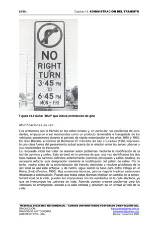 24/3813 Capítulo 13: ADMINISTRACIÓN DEL TRÁNSITO
MATERIAL DIDÁCTICO NO-COMERCIAL – CURSOS UNIVERSITARIOS POSTGRADO ORIENTACIÓN VIAL
TRADUCCIÓN: franjusierra@arnet.com.ar
FRANCISCO JUSTO SIERRA franjusierra@yahoo.com
INGENIERO CIVIL UBA Beccar, noviembre 2009
Figura 13.5 Señal 'Bluff’ que indica prohibición de giro
Modificaciones de red
Los problemas con el tránsito en las calles locales y, en particular, los problemas de acci-
dentes, empezaron a ser reconocidos como un producto lamentable e inaceptable de los
vehículos automotores durante el período de rápida motorización en los años 1950 y 1960.
En Gran Bretaña, el informe de Buchanan El tránsito en las ciudades (1963) represen-
ta una clara fuente del pensamiento actual acerca de la relación entre las zonas urbanas y
sus necesidades de transporte.
La respuesta inicial fue tratar de resolver estos problemas mediante la modificación de la
red de caminos y calles. Esto se basó en la premisa de que, una vez identificados los dos
tipos básicos de caminos definidos anteriormente (caminos principales y calles locales), es
necesario reforzar esta designación mediante la modificación del patrón de calles. Por lo
tanto, mucho antes de la administración del tránsito destinada a resolver problemas de la
red local se usó este enfoque, y de hecho, sigue siendo la base para dicho trabajo en el
Reino Unido (Proctor, 1990). Hay numerosas técnicas, pero la mayoría implican variaciones
detalladas a continuación. Puesto que todas estas técnicas implican un cambio en la conec-
tividad local de la calle, pueden ser impopulares con los residentes de la calle afectada, ya
que se interrumpen los patrones de viaje. Además pueden crearse problemas para los
vehículos de emergencia: acceso a la calle cerrada y provisión de un círculo al final de la
calle.
 