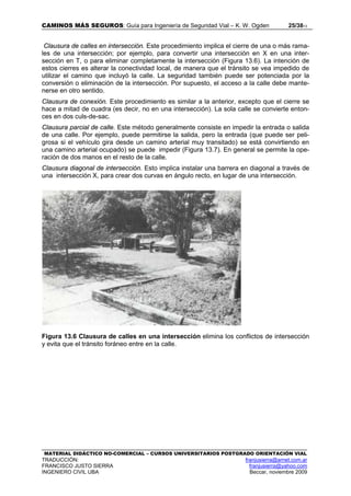CAMINOS MÁS SEGUROS: Guía para Ingeniería de Seguridad Vial – K. W. Ogden 25/3813
MATERIAL DIDÁCTICO NO-COMERCIAL – CURSOS UNIVERSITARIOS POSTGRADO ORIENTACIÓN VIAL
TRADUCCIÓN: franjusierra@arnet.com.ar
FRANCISCO JUSTO SIERRA franjusierra@yahoo.com
INGENIERO CIVIL UBA Beccar, noviembre 2009
Clausura de calles en intersección. Este procedimiento implica el cierre de una o más rama-
les de una intersección; por ejemplo, para convertir una intersección en X en una inter-
sección en T, o para eliminar completamente la intersección (Figura 13.6). La intención de
estos cierres es alterar la conectividad local, de manera que el tránsito se vea impedido de
utilizar el camino que incluyó la calle. La seguridad también puede ser potenciada por la
conversión o eliminación de la intersección. Por supuesto, el acceso a la calle debe mante-
nerse en otro sentido.
Clausura de conexión. Este procedimiento es similar a la anterior, excepto que el cierre se
hace a mitad de cuadra (es decir, no en una intersección). La sola calle se convierte enton-
ces en dos culs-de-sac.
Clausura parcial de calle. Este método generalmente consiste en impedir la entrada o salida
de una calle. Por ejemplo, puede permitirse la salida, pero la entrada (que puede ser peli-
grosa si el vehículo gira desde un camino arterial muy transitado) se está convirtiendo en
una camino arterial ocupado) se puede impedir (Figura 13.7). En general se permite la ope-
ración de dos manos en el resto de la calle.
Clausura diagonal de intersección. Esto implica instalar una barrera en diagonal a través de
una intersección X, para crear dos curvas en ángulo recto, en lugar de una intersección.
Figura 13.6 Clausura de calles en una intersección elimina los conflictos de intersección
y evita que el tránsito foráneo entre en la calle.
 