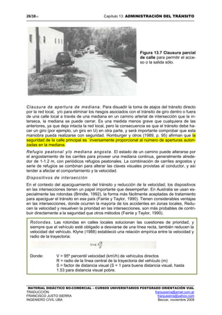 26/3813 Capítulo 13: ADMINISTRACIÓN DEL TRÁNSITO
MATERIAL DIDÁCTICO NO-COMERCIAL – CURSOS UNIVERSITARIOS POSTGRADO ORIENTACIÓN VIAL
TRADUCCIÓN: franjusierra@arnet.com.ar
FRANCISCO JUSTO SIERRA franjusierra@yahoo.com
INGENIERO CIVIL UBA Beccar, noviembre 2009
Figura 13.7 Clausura parcial
de calle para permitir el acce-
so o la salida sólo.
Clausura de apertura de mediana. Para disuadir la toma de atajos del tránsito directo
por la red local, y/o para eliminar los riesgos asociados con el tránsito de giro dentro o fuera
de una calle local a través de una mediana en un camino arterial de intersección que la in-
terseca, la mediana se puede cerrar. Es una medida menos grave que cualquiera de las
anteriores, ya que deja intacta la red local, pero la consecuencia es que el tránsito debe ha-
cer un giro (por ejemplo, un giro en U) en otra parte, y será importante comprobar que esta
maniobra pueda realizarse con seguridad. Homburger y otros (1989, p. 95) afirman que la
seguridad de la calle principal es `inversamente proporcional al número de aperturas autori-
zadas en la mediana.
Refugio peatonal y/o mediana angosta. El estado de un camino puede alterarse por
el angostamiento de los carriles para proveer una mediana continua, generalmente alrede-
dor de 1-1.2 m, con periódicos refugios peatonales. La combinación de carriles angostos y
serie de refugios se combinan para alterar las claves visuales provistas al conductor, y así
tender a afectar el comportamiento y la velocidad.
Dispositivos de intersección
En el contexto del apaciguamiento del tránsito y reducción de la velocidad, los dispositivos
en las intersecciones tienen un papel importante que desempeñar. En Australia se usan es-
pecialmente las rotondas (Brindle, 1992), la forma más fácilmente aceptadas de tratamiento
para apaciguar el tránsito en ese país (Fairiie y Taylor, 1990). Tienen considerables ventajas
en las intersecciones, donde ocurren la mayoría de los accidentes en zonas locales, Redu-
cen la velocidad y resuelven la prioridad en las intersecciones, son más probables de contri-
buir directamente a la seguridad que otros métodos (Fairiie y Taylor, 1990).
Rotondas. Las rotondas en calles locales solucionan las cuestiones de prioridad, y
siempre que el vehículo esté obligado a desviarse de una línea recta, también reducen la
velocidad del vehículo. Klyne (1988) estableció una relación empírica entre la velocidad y
radio de la trayectoria:
Donde: V = 95º percentil velocidad (km/h) de vehículos directos
R = radio de la línea central de la trayectoria del vehículo (m)
S = factor de distancia visual (S = 1 para buena distancia visual, hasta
1.53 para distancia visual pobre.
 