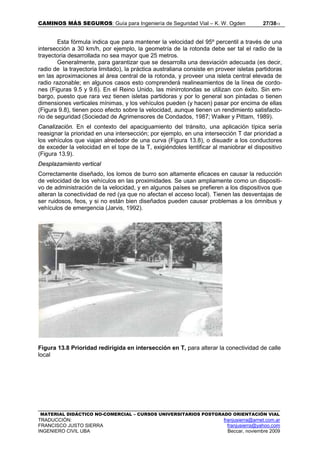 CAMINOS MÁS SEGUROS: Guía para Ingeniería de Seguridad Vial – K. W. Ogden 27/3813
MATERIAL DIDÁCTICO NO-COMERCIAL – CURSOS UNIVERSITARIOS POSTGRADO ORIENTACIÓN VIAL
TRADUCCIÓN: franjusierra@arnet.com.ar
FRANCISCO JUSTO SIERRA franjusierra@yahoo.com
INGENIERO CIVIL UBA Beccar, noviembre 2009
Esta fórmula indica que para mantener la velocidad del 95º percentil a través de una
intersección a 30 km/h, por ejemplo, la geometría de la rotonda debe ser tal el radio de la
trayectoria desarrollada no sea mayor que 25 metros.
Generalmente, para garantizar que se desarrolla una desviación adecuada (es decir,
radio de la trayectoria limitado), la práctica australiana consiste en proveer isletas partidoras
en las aproximaciones al área central de la rotonda, y proveer una isleta central elevada de
radio razonable; en algunos casos esto comprenderá realineamientos de la línea de cordo-
nes (Figuras 9.5 y 9.6). En el Reino Unido, las minirrotondas se utilizan con éxito. Sin em-
bargo, puesto que rara vez tienen isletas partidoras y por lo general son pintadas o tienen
dimensiones verticales mínimas, y los vehículos pueden (y hacen) pasar por encima de ellas
(Figura 9.8), tienen poco efecto sobre la velocidad, aunque tienen un rendimiento satisfacto-
rio de seguridad (Sociedad de Agrimensores de Condados, 1987; Walker y Pittam, 1989).
Canalización. En el contexto del apaciguamiento del tránsito, una aplicación típica sería
reasignar la prioridad en una intersección; por ejemplo, en una intersección T dar prioridad a
los vehículos que viajan alrededor de una curva (Figura 13.8), o disuadir a los conductores
de exceder la velocidad en el tope de la T, exigiéndoles lentificar al maniobrar el dispositivo
(Figura 13.9).
Desplazamiento vertical
Correctamente diseñado, los lomos de burro son altamente eficaces en causar la reducción
de velocidad de los vehículos en las proximidades. Se usan ampliamente como un dispositi-
vo de administración de la velocidad, y en algunos países se prefieren a los dispositivos que
alteran la conectividad de red (ya que no afectan el acceso local). Tienen las desventajas de
ser ruidosos, feos, y si no están bien diseñados pueden causar problemas a los ómnibus y
vehículos de emergencia (Jarvis, 1992).
Figura 13.8 Prioridad redirigida en intersección en T, para alterar la conectividad de calle
local
 