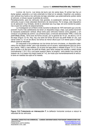 28/3813 Capítulo 13: ADMINISTRACIÓN DEL TRÁNSITO
MATERIAL DIDÁCTICO NO-COMERCIAL – CURSOS UNIVERSITARIOS POSTGRADO ORIENTACIÓN VIAL
TRADUCCIÓN: franjusierra@arnet.com.ar
FRANCISCO JUSTO SIERRA franjusierra@yahoo.com
INGENIERO CIVIL UBA Beccar, noviembre 2009
Lomos de burro. Los lomos de burro son de varios tipos. El primer tipo fue un
bump (golpe), parecido a un tubo enterrado la mitad en la calzada. Impartían una acelera-
ción vertical muy fuerte a los vehículos de baja velocidad, que potencialmente podían dañar
el vehículo, e incluso causar la pérdida de control.
Paradójicamente, para los vehículos más grandes, la aceleración vertical es menor si los
vehículos cruzan a toda velocidad (fenómeno de resonancia). Por lo tango, este dispositivo
es de aplicación muy limitada, donde la velocidad sea muy baja, tal como donde los peato-
nes cruzan los carriles de estacionamiento.
La investigación en el Reino Unido durante la década de 1970 demostró que una dis-
posición mucho más satisfactoria era tener un dispositivo largo y bajo, que podría transmitir
la necesaria aceleración vertical; eficaz tanto para vehículos livianos como pesados, y sin
conducir a la pérdida de control. Los primeros tipos, a menudo denominado TRRL o lomo de
perfil Watts (Watts, 1973) eran de forma circular, por lo general de 10 cm de altura y 3.4 m
de largo (Figura 13.10). Hoy, hay una serie de lomos de burro de perfil Watts en uso, que
varían entre 5 y 12 cm de altura; los lomos se menor altura que 5 cm tienen poco o ningún
efecto sobre la velocidad.
En respuesta a los problemas con los lomos de burro circulares, un dispositivo alter-
nativo fue de efecto similar, pero más amistoso con el usuario, especialmente para los ómni-
bus (Jarvis, 1992) y más estético. Es el lomo de tope plano o meseta (Figura 13.11). Es de
altura similar a la del lomo de perfil de Watts, pero tiene rampas de entrada y salida rectas
(normalmente 1:10-1:15) y una parte superior plana; la longitud varía desde muy corta (al-
rededor de 2 m) hasta muy larga (hasta el 7 m), de modo que momentáneamente el vehícu-
lo tiene en realidad dos ejes en la meseta.
Figura 13.9 Tratamiento en intersección T; la deflexión horizontal conduce a reducir la
velocidad de los vehículos.
 