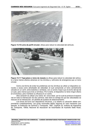 CAMINOS MÁS SEGUROS: Guía para Ingeniería de Seguridad Vial – K. W. Ogden 29/3813
MATERIAL DIDÁCTICO NO-COMERCIAL – CURSOS UNIVERSITARIOS POSTGRADO ORIENTACIÓN VIAL
TRADUCCIÓN: franjusierra@arnet.com.ar
FRANCISCO JUSTO SIERRA franjusierra@yahoo.com
INGENIERO CIVIL UBA Beccar, noviembre 2009
Figura 13.10 Lomo de perfil circular; eficaz para reducir la velocidad del vehículo.
Figura 13.11 Tope-plano o lomo de meseta es eficaz para reducir la velocidad del vehícu-
lo y tiene menos efectos adversos en los ómnibus y vehículos de emergencia que un lomo
circular.
Como una forma de evitar los problemas con los ómnibus se utilizó un dispositivo co-
nocido a veces como almohadón de velocidad, el cual comprende un lomo centralmente
ubicado en un carril, entre bolardos o similares, con un ancho mayor que el ancho del eje de
un auto, pero menos que el de un ómnibus. Por lo tanto, el dispositivo no tiene ningún efecto
en el ómnibus, pero mantiene su eficacia en un coche.
Otra variación es utilizar una tabla de velocidad, por la cual se produce el espacio
vial en toda la intersección de dos caminos; esto tiene la ventaja de que las velocidades se
reducen en la intersección, sin pérdida de puestos de estacionamiento.
Los lomos de burro son dispositivos intrusivos, y su diseño su ubicación deben em-
prenderse cuidadosamente. Las guías nacionales deben seguirse en caso necesario (por
ejemplo, la Institución de Caminos y Transporte, 1987, Capítulo 22, Instituto de Ingenieros
de Transporte, 1993b; Nacional de Asociación de Autoridades de Australia State Road,
1988).
 