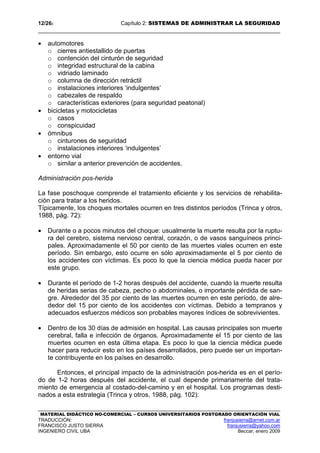 12/262 Capítulo 2: SISTEMAS DE ADMINISTRAR LA SEGURIDAD
MATERIAL DIDÁCTICO NO-COMERCIAL – CURSOS UNIVERSITARIOS POSTGRADO ORIENTACIÓN VIAL
TRADUCCIÓN: franjusierra@arnet.com.ar
FRANCISCO JUSTO SIERRA franjusierra@yahoo.com
INGENIERO CIVIL UBA Beccar, enero 2009
• automotores
o cierres antiestallido de puertas
o contención del cinturón de seguridad
o integridad estructural de la cabina
o vidriado laminado
o columna de dirección retráctil
o instalaciones interiores ‘indulgentes’
o cabezales de respaldo
o características exteriores (para seguridad peatonal)
• bicicletas y motocicletas
o casos
o conspicuidad
• ómnibus
o cinturones de seguridad
o instalaciones interiores ‘indulgentes’
• entorno vial
o similar a anterior prevención de accidentes.
Administración pos-herida
La fase poschoque comprende el tratamiento eficiente y los servicios de rehabilita-
ción para tratar a los heridos.
Típicamente, los choques mortales ocurren en tres distintos períodos (Trinca y otros,
1988, pág. 72):
• Durante o a pocos minutos del choque: usualmente la muerte resulta por la ruptu-
ra del cerebro, sistema nervioso central, corazón, o de vasos sanguíneos princi-
pales. Aproximadamente el 50 por ciento de las muertes viales ocurren en este
período. Sin embargo, esto ocurre en sólo aproximadamente el 5 por ciento de
los accidentes con víctimas. Es poco lo que la ciencia médica pueda hacer por
este grupo.
• Durante el período de 1-2 horas después del accidente, cuando la muerte resulta
de heridas serias de cabeza, pecho o abdominales, o importante pérdida de san-
gre. Alrededor del 35 por ciento de las muertes ocurren en este período, de alre-
dedor del 15 por ciento de los accidentes con víctimas. Debido a tempranos y
adecuados esfuerzos médicos son probables mayores índices de sobrevivientes.
• Dentro de los 30 días de admisión en hospital. Las causas principales son muerte
cerebral, falla e infección de órganos. Aproximadamente el 15 por ciento de las
muertes ocurren en esta última etapa. Es poco lo que la ciencia médica puede
hacer para reducir esto en los países desarrollados, pero puede ser un importan-
te contribuyente en los países en desarrollo.
Entonces, el principal impacto de la administración pos-herida es en el perío-
do de 1-2 horas después del accidente, el cual depende primariamente del trata-
miento de emergencia al costado-del-camino y en el hospital. Los programas desti-
nados a esta estrategia (Trinca y otros, 1988, pág. 102):
 