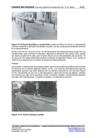 CAMINOS MÁS SEGUROS: Guía para Ingeniería de Seguridad Vial – K. W. Ogden 31/3813
MATERIAL DIDÁCTICO NO-COMERCIAL – CURSOS UNIVERSITARIOS POSTGRADO ORIENTACIÓN VIAL
TRADUCCIÓN: franjusierra@arnet.com.ar
FRANCISCO JUSTO SIERRA franjusierra@yahoo.com
INGENIERO CIVIL UBA Beccar, noviembre 2009
Figura 13.13 Punto de pellizco, o punto lento, puede ser eficaz en reducir la velocidad del
vehículo mediante la alteración de señales visuales, con los conductores tendientes lentificar
en el estrechamiento.
Estacionamiento restructurado. El reordenamiento del estacionamiento puede ser una
medida eficaz para controlar la velocidad, alterando la alineación del cordón. Esto cambia
las claves visuales de la calle y por lo tanto influyen en el comportamiento del conductor. Si
se usa junto con pasos peatonales también aumentan la segundad (Figura 14.2), aunque a
costa de una reducción en el número de plazas de estacionamiento.
Portales
Los portales o tratamientos de entrada pueden usarse a la entrada de pueblos para anunciar
el comienzo de un entorno edificado (Figura 13.14), o en caminos secundarios para que los
conductores aprecien que están dejando una vía arterial y entrando en una red local (Figura
13.15). Típicamente se usa uno o más dispositivos, tales como puntos de pellizco, cambios
en la textura y/o color de la superficie, lomos o mesetas, señales, características paisajísti-
cas tales como plantaciones, o mobiliario callejero, y/o dispositivos sonoros.
Figura 13.14 Portal: Entrada a pueblo
 
