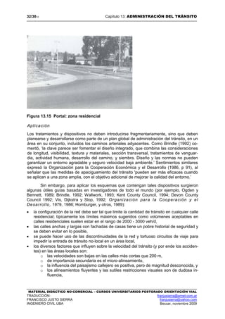 32/3813 Capítulo 13: ADMINISTRACIÓN DEL TRÁNSITO
MATERIAL DIDÁCTICO NO-COMERCIAL – CURSOS UNIVERSITARIOS POSTGRADO ORIENTACIÓN VIAL
TRADUCCIÓN: franjusierra@arnet.com.ar
FRANCISCO JUSTO SIERRA franjusierra@yahoo.com
INGENIERO CIVIL UBA Beccar, noviembre 2009
Figura 13.15 Portal: zona residencial
Aplicación
Los tratamientos y dispositivos no deben introducirse fragmentariamente, sino que deben
planearse y desarrollarse como parte de un plan global de administración del tránsito, en un
área en su conjunto, incluidos los caminos arteriales adyacentes. Como Brindle (1992) co-
mentó, ‘la clave parece ser fomentar el diseño integrado, que combina las consideraciones
de longitud, visibilidad, textura y materiales, sección transversal, tratamientos de vanguar-
dia, actividad humana, desarrollo del camino, y siembra. Diseño y las normas no pueden
garantizar un entorno agradable y seguro velocidad baja ambiente.’ Sentimientos similares
expresó la Organización para la Cooperación Económica y el Desarrollo (1986, p 91), al
señalar que las medidas de apaciguamiento del tránsito 'pueden ser más eficaces cuando
se aplican a una zona amplia, con el objetivo adicional de mejorar la calidad del entorno.’
Sin embargo, para aplicar los esquemas que contengan tales dispositivos surgieron
algunas útiles guías basadas en investigadores de todo el mundo (por ejemplo, Ogden y
Bennett, 1989; Brindle, 1992; Wallwork, 1993; Kent County Council, 1994; Devon County
Council 1992; Vis, Dijkstra y Slop, 1992; Organización para la Cooperación y el
Desarrollo, 1979, 1986; Homburger, y otros, 1989):
• la configuración de la red debe ser tal que limite la cantidad de tránsito en cualquier calle
residencial; típicamente los límites máximos sugeridos como volúmenes aceptables en
calles residenciales suelen estar en el rango de 2000 - 3000 veh/d,
• las calles anchas y largas con fachadas de casas tiene un pobre historial de seguridad y
se deben evitar en lo posible,
• se puede hacer uso de las discontinuidades de la red y tortuoso circuitos de viaje para
impedir la entrada de tránsito no-local en un área local,
• los diversos factores que influyen sobre la velocidad del tránsito (y por ende los acciden-
tes) en las áreas locales son:
o las velocidades son bajas en las calles más cortas que 200 m,
o de importancia secundaria es el micro-alineamiento,
o la influencia del paisajismo callejero es positiva, pero de magnitud desconocida, y
o los alineamientos fluyentes y las sutiles restricciones visuales son de dudosa in-
fluencia,
 