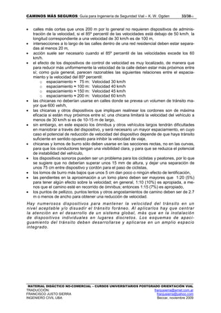 CAMINOS MÁS SEGUROS: Guía para Ingeniería de Seguridad Vial – K. W. Ogden 33/3813
MATERIAL DIDÁCTICO NO-COMERCIAL – CURSOS UNIVERSITARIOS POSTGRADO ORIENTACIÓN VIAL
TRADUCCIÓN: franjusierra@arnet.com.ar
FRANCISCO JUSTO SIERRA franjusierra@yahoo.com
INGENIERO CIVIL UBA Beccar, noviembre 2009
• calles más cortas que unos 200 m por lo general no requieren dispositivos de adminis-
tración de la velocidad, si el 85º percentil de las velocidades está debajo de 50 km/h; la
longitud correspondiente a una velocidad de 30 km/h es de 100 m,
• intersecciones a lo largo de las calles dentro de una red residencial deben estar separa-
das al menos 20 m,
• acción suele ser necesario cuando el 85º percentil de las velocidades excede los 60
km/h.
• el efecto de los dispositivos de control de velocidad es muy localizado, de manera que
para reducir más uniformemente la velocidad de la calle deben estar más próximos entre
sí; como guía general, parecen razonables las siguientes relaciones entre el espacia-
miento y la velocidad del 85º percentil:
o espaciamiento ≈ 75 m: Velocidad 30 km/h
o espaciamiento ≈ 100 m: Velocidad 40 km/h
o espaciamiento ≈ 150 m: Velocidad 45 km/h
o espaciamiento ≈ 200 m: Velocidad 60 km/h
• las chicanas no deberían usarse en calles donde se prevea un volumen de tránsito ma-
yor que 600 veh/h,
• las chicanas y otros dispositivos que impliquen realinear los cordones son de máxima
eficacia si están muy próximos entre sí; una chicana limitará la velocidad del vehículo a
menos de 30 km/h si es de 10-15 m de largo,
• sin embargo, en este espacio los ómnibus y otros vehículos largos tendrán dificultades
en maniobrar a través del dispositivo, y será necesario un mayor espaciamiento, en cuyo
caso el potencial de reducción de velocidad del dispositivo depende de que haya tránsito
suficiente en sentido opuesto para inhibir la velocidad de viaje,
• chicanas y lomos de burro sólo deben usarse en las secciones rectas, no en las curvas,
para que los conductores tengan una visibilidad clara, y para que se reduzca el potencial
de instabilidad del vehículo,
• los dispositivos sonoros pueden ser un problema para los ciclistas y peatones, por lo que
se sugiere que no deberían superar unos 15 mm de altura, y dejar una separación de
unos 75 cm entre dispositivo y cordón para el paso de ciclistas,
• los lomos de burro más bajos que unos 5 cm dan poco o ningún efecto de lentificación,
• las pendientes en la aproximación a un lomo plano deben ser mayores que 1:20 (5%)
para tener algún efecto sobre la velocidad; en general, 1:10 (10%) es apropiada, a me-
nos que el camino esté en recorrido de ómnibus; entonces 1:15 (7%) es apropiado,
• los puntos de pellizco, puntos lentos y otros angostamientos de camino deben ser de 2.7
m o menos de ancho para obtener una reducción de velocidad.
Hay numerosos dispositivos para mantener la velocidad del tránsito en un
nivel aceptable y/o disuadir el tránsito foráneo. Al aplicarlos hay que centrar
la atención en el desarrollo de un sistema global, más que en la instalación
de dispositivos individuales en lugares discretos. Los esquemas de apaci-
guamiento del tránsito deben desarrollarse y aplicarse en un amplio espacio
integrado.
 