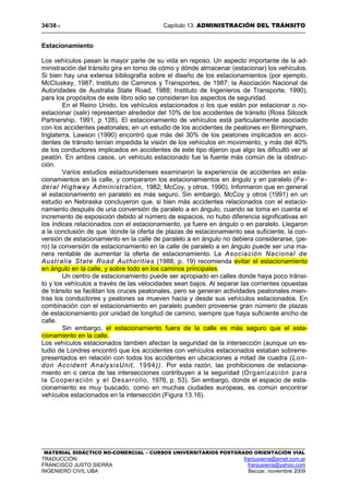 34/3813 Capítulo 13: ADMINISTRACIÓN DEL TRÁNSITO
MATERIAL DIDÁCTICO NO-COMERCIAL – CURSOS UNIVERSITARIOS POSTGRADO ORIENTACIÓN VIAL
TRADUCCIÓN: franjusierra@arnet.com.ar
FRANCISCO JUSTO SIERRA franjusierra@yahoo.com
INGENIERO CIVIL UBA Beccar, noviembre 2009
Estacionamiento
Los vehículos pasan la mayor parte de su vida en reposo. Un aspecto importante de la ad-
ministración del tránsito gira en torno de cómo y dónde almacenar (estacionar) los vehículos.
Si bien hay una extensa bibliografía sobre el diseño de los estacionamientos (por ejemplo,
McCIuskey, 1987; Instituto de Caminos y Transportes, de 1987; la Asociación Nacional de
Autoridades de Australia State Road, 1988; Instituto de Ingenieros de Transporte, 1990),
para los propósitos de este libro sólo se consideran los aspectos de seguridad.
En el Reino Unido, los vehículos estacionados o los que están por estacionar o no-
estacionar (salir) representan alrededor del 10% de los accidentes de tránsito (Ross Silcock
Partnership, 1991, p 128). El estacionamiento de vehículos está particularmente asociado
con los accidentes peatonales; en un estudio de los accidentes de peatones en Birmingham,
Inglaterra, Lawson (1990) encontró que más del 30% de los peatones implicados en acci-
dentes de tránsito tenían impedida la visión de los vehículos en movimiento, y más del 40%
de los conductores implicados en accidentes de este tipo dijeron que algo les dificultó ver al
peatón. En ambos casos, un vehículo estacionado fue la fuente más común de la obstruc-
ción.
Varios estudios estadounidenses examinaron la experiencia de accidentes en esta-
cionamientos en la calle, y compararon los estacionamientos en ángulo y en paralelo (Fe-
deral Highway Administration, 1982; McCoy, y otros, 1990). Informaron que en general
el estacionamiento en paralelo es más seguro. Sin embargo, McCoy y otros (1991) en un
estudio en Nebraska concluyeron que, si bien más accidentes relacionados con el estacio-
namiento después de una conversión de paralelo a en ángulo, cuando se toma en cuenta el
incremento de exposición debido al número de espacios, no hubo diferencia significativas en
los índices relacionados con el estacionamiento, ya fuere en ángulo o en paralelo. Llegaron
a la conclusión de que ‘donde la oferta de plazas de estacionamiento sea suficiente, la con-
versión de estacionamiento en la calle de paralelo a en ángulo no debiera considerarse, (pe-
ro) la conversión de estacionamiento en la calle de paralelo a en ángulo puede ser una ma-
nera rentable de aumentar la oferta de estacionamiento. La Asociación Nacional de
Australia State Road Authorities (1988, p. 19) recomienda evitar el estacionamiento
en ángulo en la calle, y sobre todo en los caminos principales.
Un centro de estacionamiento puede ser apropiado en calles donde haya poco tránsi-
to y los vehículos a través de las velocidades sean bajos. Al separar las corrientes opuestas
de tránsito se facilitan los cruces peatonales, pero se generan actividades peatonales mien-
tras los conductores y peatones se mueven hacia y desde sus vehículos estacionados. En
combinación con el estacionamiento en paralelo pueden proveerse gran número de plazas
de estacionamiento por unidad de longitud de camino, siempre que haya suficiente ancho de
calle.
Sin embargo, el estacionamiento fuera de la calle es más seguro que el esta-
cionamiento en la calle.
Los vehículos estacionados también afectan la seguridad de la intersección (aunque un es-
tudio de Londres encontró que los accidentes con vehículos estacionados estaban sobrerre-
presentados en relación con todos los accidentes en ubicaciones a mitad de cuadra (Lon-
don Accident AnalysisUnit, 1994)). Por esta razón, las prohibiciones de estaciona-
miento en o cerca de las intersecciones contribuyen a la seguridad (Organización para
la Cooperación y el Desarrollo, 1976, p. 53). Sin embargo, donde el espacio de esta-
cionamiento es muy buscado, como en muchas ciudades europeas, es común encontrar
vehículos estacionados en la intersección (Figura 13.16).
 