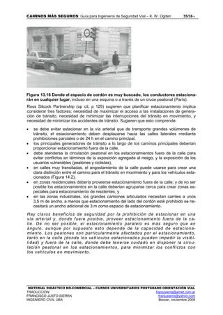 CAMINOS MÁS SEGUROS: Guía para Ingeniería de Seguridad Vial – K. W. Ogden 35/3813
MATERIAL DIDÁCTICO NO-COMERCIAL – CURSOS UNIVERSITARIOS POSTGRADO ORIENTACIÓN VIAL
TRADUCCIÓN: franjusierra@arnet.com.ar
FRANCISCO JUSTO SIERRA franjusierra@yahoo.com
INGENIERO CIVIL UBA Beccar, noviembre 2009
Figura 13.16 Donde el espacio de cordón es muy buscado, los conductores estaciona-
rán en cualquier lugar, incluso en una esquina o a través de un cruce peatonal (París).
Ross Silcock Partnership (op cit, p 129) sugieren que planificar estacionamiento implica
considerar tres factores: necesidad de maximizar el acceso a las instalaciones de genera-
ción de tránsito, necesidad de minimizar las interrupciones del tránsito en movimiento, y
necesidad de minimizar los accidentes de tránsito. Sugieren que esto comprende:
• se debe evitar estacionar en la vía arterial que de transporte grandes volúmenes de
tránsito, el estacionamiento deben desplazarse hacia las calles laterales mediante
prohibiciones parciales o de 24 h en el camino principal,
• los principales generadores de tránsito a lo largo de los caminos principales deberían
proporcionar estacionamiento fuera de la calle,
• debe atenderse la circulación peatonal en los estacionamientos fuera de la calle para
evitar conflictos en términos de la exposición agregada al riesgo, y la exposición de los
usuarios vulnerables (peatones y ciclistas),
• en calles muy transitadas, el angostamiento de la calle puede usarse para crear una
clara distinción entre el camino para el tránsito en movimiento y para los vehículos esta-
cionados (Figura 14.2),
• en zonas residenciales debería proveerse estacionamiento fuera de la calle; y de no ser
posible los estacionamientos en la calle deberían agruparse cerca para crear zonas es-
peciales para estacionamiento de residentes, y
• en las zonas industriales, los grandes camiones articulados necesitan carriles a unos
3,5 m de ancho, a menos que estacionamiento del lado del cordón esté prohibido se ne-
cesitará un ancho adicional de 3 m como espacio de estacionamiento.
Hay claros beneficios de seguridad por la prohibición de estacionar en una
vía arterial y, donde fuere posible, proveer estacionamiento fuera de la ca-
lle. De no ser posible, el estacionamiento paralelo es más seguro que en
ángulo, aunque por supuesto esto depende de la capacidad de estaciona-
miento. Los peatones son particularmente afectados por el estacionamiento,
tanto en la calle (donde los vehículos estacionados pueden impedir la visibi-
lidad) y fuera de la calle, donde debe tenerse cuidado en disponer la circu-
lación peatonal en los estacionamientos, para minimizar los conflictos con
los vehículos en movimiento.
 
