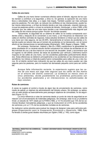 36/3813 Capítulo 13: ADMINISTRACIÓN DEL TRÁNSITO
MATERIAL DIDÁCTICO NO-COMERCIAL – CURSOS UNIVERSITARIOS POSTGRADO ORIENTACIÓN VIAL
TRADUCCIÓN: franjusierra@arnet.com.ar
FRANCISCO JUSTO SIERRA franjusierra@yahoo.com
INGENIERO CIVIL UBA Beccar, noviembre 2009
Calles de una mano
Calles de una mano tienen numerosos efectos sobre el tránsito, algunos de los cua-
les tienden a contribuir a la seguridad, y otros no. En general, la operación de una mano
lleva a velocidades más altas, y a viajes más largos. También pueden ser más confusas
para los peatones. Por otro lado, se reducen los conflictos en las intersecciones, puede ha-
ber menos detenciones, y el flujo de tránsito tiende a ser más ordenado, creando claros pa-
ra que los peatones entren o crucen la corriente de tránsito. Homburger, y otros (1989, p 85)
resumen que ‘las calles de una sola mano tienden a ser inherentemente más seguras que
las calles de dos manos porque quitan ‘fricción’ de tránsito opuesto.’
Típicamente, la seguridad de un sistema de calles se ha evalúa comparando acci-
dentes antes y después de la conversión a una mano, y con frecuencia se relacionan con
calles en distritos centrales de negocios. Estos estudios tendieron a indicar que las calles de
una mano son más seguros, tal vez 20-30%. Generalmente el número de accidentes a mi-
tad-de-cuadra se reduce más que el número de accidentes en la intersección, con el menor
efecto en las intersecciones no semaforizadas (Wainwright, 1993; Zegeer y Zegeer, 1988),
Sin embargo, Hocherman, Hakkert y Bar-Ziv (1990) cuestionaron la generalidad de
estos resultados en un reciente estudio donde compararon los índices de accidentes en ca-
lles indivisas de una y de dos manos en una sección de Jerusalén, Israel, y encontraron que
en lugares no del distrito central, las tasas de accidentes (por vehículo y kilómetro) fueron
mayores en las calles de una mano, con los accidentes peatonales particularmente afecta-
dos. Estas diferencias se debieron principalmente a los accidentes en las intersecciones sin
semáforos; los índices a mitad-de-cuadra fueron comparables para calles de una o dos ma-
nos. En el distrito central hubo indicación de que las calles de una mano pueden ser más
seguras para los peatones, pero la muestra fue demasiado pequeña como para ser confia-
ble.
Aunque falta información reciente, la experiencia sugiere que las ca-
lles de una mano son algo más seguras que las calles de dos manos
en el entorno del distrito comercial. La evidencia es menos clara en
otros ambientes, donde posiblemente los problemas particulares son
los accidentes peatonales y en intersecciones no semaforizadas de
bajo volumen.
Rutas de camiones
A veces se sugiere el control a través de algún tipo de enrutamiento de camiones, como
medio de aplicar un régimen de administración del tránsito urbano. Sin embargo, su aplica-
ción en este ámbito es esencialmente para perseguir objetivos de comodidad, no de seguri-
dad (Figura 13.17).
La única referencia a rutas de camiones desde un punto de vista de seguridad es en
relación con el enrutamiento de materiales peligrosos. Sin embargo, este no es un problema
trivial; un estudio de 1977 citado por la FHWA (1982, p 13-14) encontró que 13% de los ca-
miones llevaban mercaderías peligrosas, y que se involucraron en el 6% de los accidentes
de camiones y en un 7,1% de los accidentes mortales es de camiones.
Se realizaron varios estudios para evaluar los riesgos de designar rutas para vehículos peli-
grosos (Organización para la Cooperación Económica y Desarrollo, 1988). Esto
ha llevado a ciertas guías ideales resumidas por Ogden (1992, p. 145), como sigue:
.
 