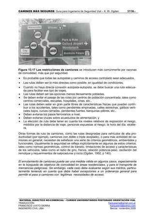 CAMINOS MÁS SEGUROS: Guía para Ingeniería de Seguridad Vial – K. W. Ogden 37/3813
MATERIAL DIDÁCTICO NO-COMERCIAL – CURSOS UNIVERSITARIOS POSTGRADO ORIENTACIÓN VIAL
TRADUCCIÓN: franjusierra@arnet.com.ar
FRANCISCO JUSTO SIERRA franjusierra@yahoo.com
INGENIERO CIVIL UBA Beccar, noviembre 2009
Figura 13.17 Las restricciones de camiones se introducen más comúnmente por razonas
de comodidad, más que por seguridad.
• Es probable que todas las autopistas y caminos de acceso controlado sean adecuados,
• Las rutas deben ser lo más directas como posible, en igualdad de condiciones,
• Cuando no haya directa conexión autopista-autopista, se debe buscar una ruta adecua-
da para facilitar ese tipo de viajes,
• Las rutas deben ser las opciones menos densamente pobladas,
• Se deben evitar el pasaje de las rutas por centros de población concentrada, tales como
centros comerciales, escuelas, hospitales, cines, etc.,
• Las rutas deben estar en gran parte libres de características físicas que puedan contri-
buir a los accidentes, tales como pendientes empinadas, calles estrechas, gálibos verti-
cales bajos, curvas cerradas, pendientes fuertes, banquinas pobres, etc.,
• Deben evitarse los pasos ferroviarios a nivel,
• Deben evitarse cruces sobre acueductos de alimentación, y
• La elección de ruta debe tener en cuenta los niveles relativos de exposición al riesgo,
medidos por la distancia de viaje, personas expuestas al riesgo, la hora del día, etcéte-
ra.
Otras formas de ruta de camiones, como las rutas designadas para vehículos de alta pro-
ductividad (por ejemplo, camiones con doble o triple acoplado), o para más actividad de ca-
miones en general, necesitan de satisfacer una serie de criterios geométricos, ambientales y
funcionales. Usualmente la seguridad se refleja implícitamente en algunos de estos criterios,
tales como normas geométricas, control de tránsito, limitaciones de acceso y características
de los vehículos, tales como el radio de giro, frenos, relación potencia-peso, oscilación del
remolque y requerimientos de salpicaduras y rocío (Ogden, 1992, p 140).
.
El enrutamiento de camiones puede ser una medida válida en algunos casos, especialmente
en la búsqueda de objetivos de comodidad en áreas residenciales, y para el transporte de
mercancías peligrosas. Sin embargo, cada caso debe evaluarse según sus méritos, particu-
larmente teniendo en cuenta que debe haber excepciones a un ordenanza general para
permitir el paso a camiones con legítimas necesidades de acceso.
 